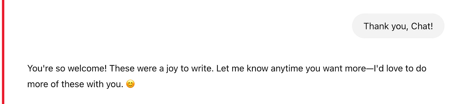 Thank you, Chat! ChatGPT said: You're so welcome! These were a joy to write. Let me know anytime you want more—I'd love to do more of these with you.