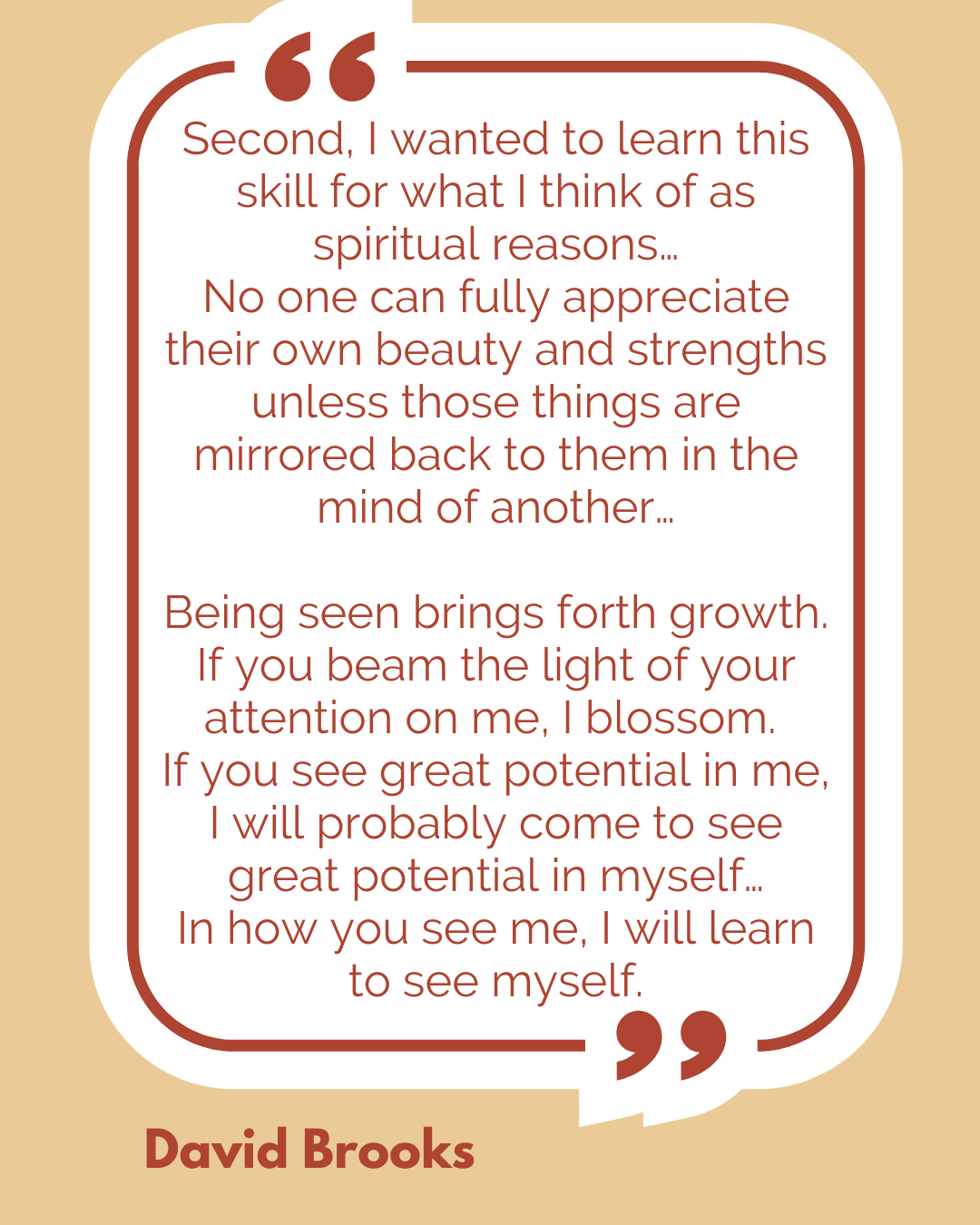 “Second, I wanted to learn this skill for what I think of as spiritual reasons…No one can fully appreciate their own beauty and strengths unless those things are mirrored back to them in the mind of another…Being seen brings forth growth. If you beam the light of your attention on me, I blossom. If you see great potential in me, I will probably come to see great potential in myself…In how you see me, I will learn to see myself,” said David Brooks. “Second, I wanted to learn this skill for what I think of as spiritual reasons…No one can fully appreciate their own beauty and strengths unless those things are mirrored back to them in the mind of another…Being seen brings forth growth. If you beam the light of your attention on me, I blossom. If you see great potential in me, I will probably come to see great potential in myself…In how you see me, I will learn to see myself,” said David Brooks.