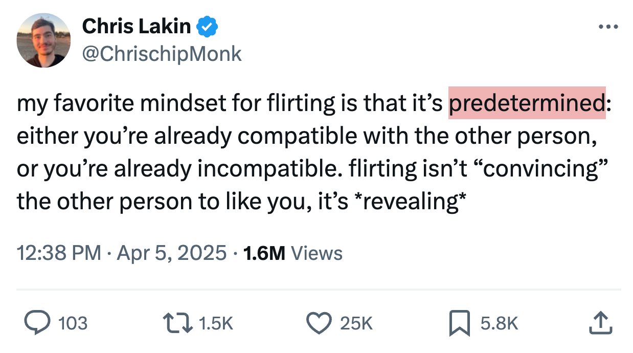 Chris Lakin @ChrischipMonk · Apr 5 my favorite mindset for flirting is that it’s predetermined: either you’re already compatible with the other person, or you’re already incompatible. flirting isn’t “convincing” the other person to like you, it’s *revealing* 1.6M Views Chris Lakin @ChrischipMonk · Apr 5 my favorite mindset for flirting is that it’s predetermined: either you’re already compatible with the other person, or you’re already incompatible. flirting isn’t “convincing” the other person to like you, it’s *revealing* 1.6M Views