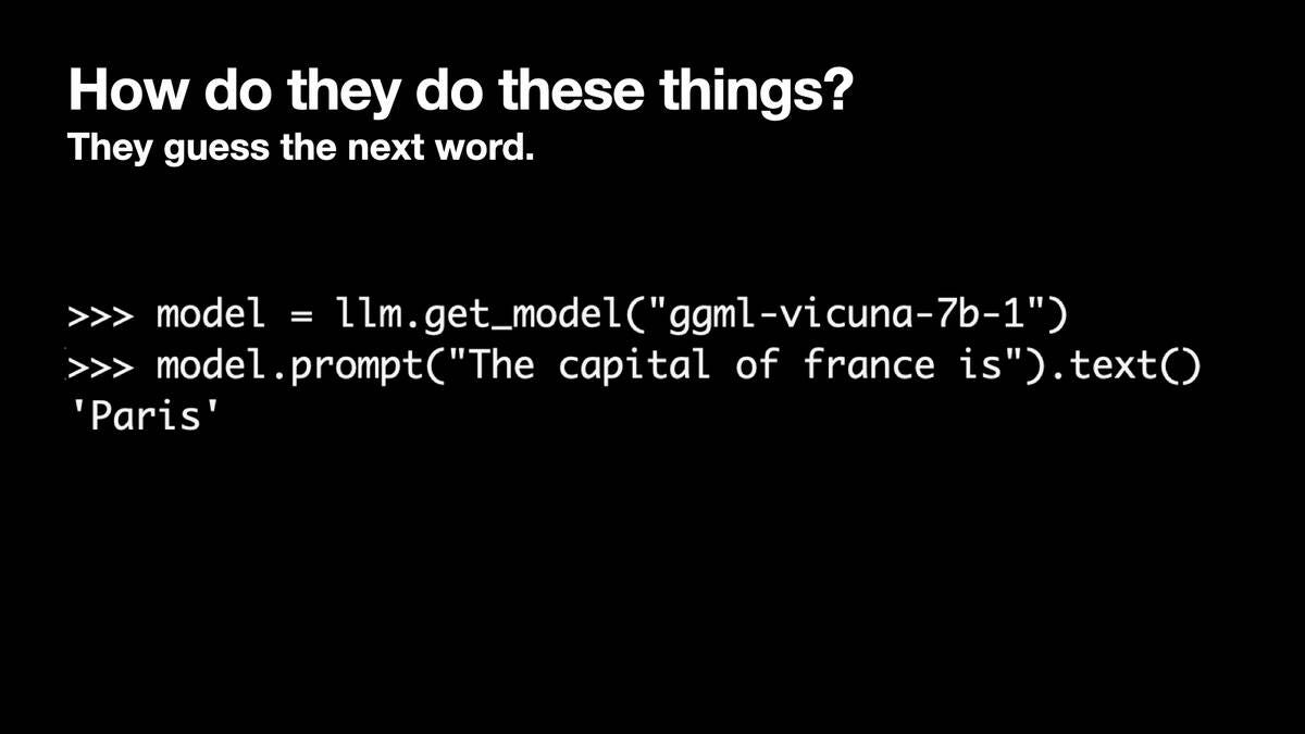 >>> model = llm.get_model("ggml-vicuna-7b-1")
>>> model.prompt("The capital of france is").text()
'Paris'