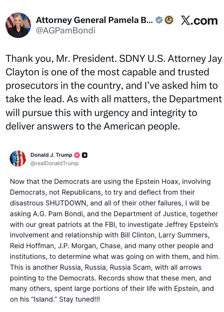 Now that the Democrats are using the Epstein Hoax, involving Democrats, not Republicans, to try and deflect from their disastrous SHUTDOWN, and all of their other failures, I will be asking A.G. Pam Bondi, and the Department of Justice, together with our great patriots at the FBI, to investigate Jeffrey Epstein’s involvement and relationship with Bill Clinton, Larry Summers, Reid Hoffman, J.P. Morgan, Chase, and many other people and institutions, to determine what was going on with them, and him. This is another Russia, Russia, Russia Scam, with all arrows pointing to the Democrats. Records show that these men, and many others, spent large portions of their life with Epstein, and on his “Island.” Stay tuned!!!  Thank you, Mr. President. SDNY U.S. Attorney Jay Clayton is one of the most capable and trusted prosecutors in the country, and I’ve asked him to take the lead. As with all matters, the Department will pursue this with urgency and integrity to deliver answers to the American people.