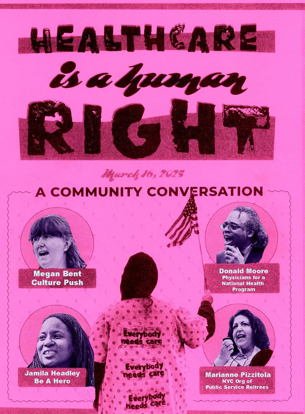 A pink riso print and digital collage on hot pink paper. Hand-drawn text “Healthcare is a Human Right - March 16, 2025 - A community conversation.” In the middle is a black and white image of a person facing away from the camera, wearing a hospital gown that says ‘Everybody needs care, ' and they are holding a small American flag. In a 2x2 grid around the image are headshots of each speaker with text below each headshot with their name and organization. From L to R: Megan Bent, Culture Push; Donald Moore, Physicians for a National Health Program; Jamila Headley, Be A Hero; Marianne Pizzitola, NYC Org of Public Service Retirees. A pink riso print and digital collage on hot pink paper. Hand-drawn text “Healthcare is a Human Right - March 16, 2025 - A community conversation.” In the middle is a black and white image of a person facing away from the camera, wearing a hospital gown that says ‘Everybody needs care, ' and they are holding a small American flag. In a 2x2 grid around the image are headshots of each speaker with text below each headshot with their name and organization. From L to R: Megan Bent, Culture Push; Donald Moore, Physicians for a National Health Program; Jamila Headley, Be A Hero; Marianne Pizzitola, NYC Org of Public Service Retirees.