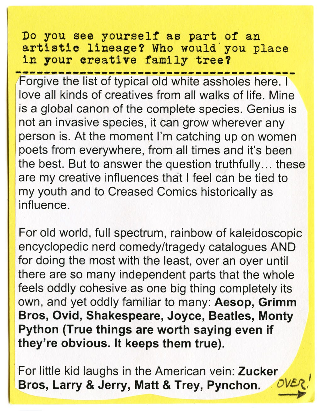 Do you see yourself as part of an artistic lineage? Who would you place in your creative family tree?  Forgive the list of typical old white assholes here. I love all kinds of creatives from all walks of life. Mine is a global canon of the complete species. Genius is not an invasive species, it can grow wherever any person is. At the moment I'm catching up on women poets from everywhere, from all times and it's been the best. But to answer the question truthfully... these are my creative influences that I feel can be tied to my youth and to Creased Comics historically as influence.  For old world, full spectrum, rainbow of kaleidoscopic encyclopedic nerd comedy/tragedy catalogues AND for doing the most with the least, over an over until there are so many independent parts that the whole feels oddly cohesive as one big thing completely its own, and yet oddly familiar to many: Aesop, Grimm Bros, Ovid, Shakespeare, Joyce, Beatles, Monty Python (True things are worth saying even if they're obvious. It keeps them true).  For little kid laughs in the American vein: Zucker Bros, Larry & Jerry, Matt & Trey, Pynchon.