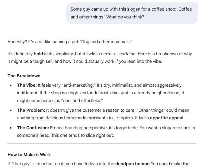 Some guy came up with this slogan for a coffee shop: “Coffee and other things.” What do you think?  Honestly? It’s a bit like naming a pet “Dog and other mammals.”  It’s definitely bold in its simplicity, but it lacks a certain… caffeine. Here is a breakdown of why it might be a tough sell, and how it could actually work if you lean into the vibe.  The Breakdown  The Vibe: It feels very "anti-marketing." It’s dry, minimalist, and almost aggressively indifferent. If the shop is a high-end, industrial-chic spot in a trendy neighborhood, it might come across as "cool and effortless." The Problem: It doesn't give the customer a reason to care. "Other things" could mean anything from delicious homemade croissants to... staplers. It lacks appetite appeal. The Confusion: From a branding perspective, it’s forgettable. You want a slogan to stick in someone's head; this one tends to slide right out.  How to Make it Work  If "that guy" is dead set on it, you have to lean into the deadpan humor. You could make the