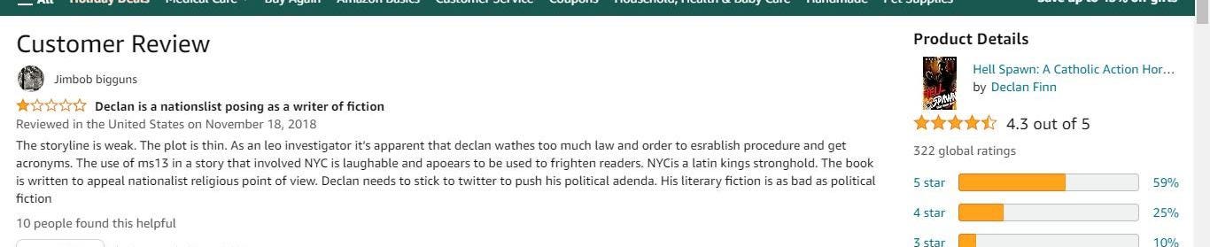 May be an image of text that says 'Customer Review Jimbob bigguns **✩✩✩ Declan nationslist posing writer of fiction Reviewed United November 2018 Thestoryline weak. Asan eo investigato apparen that declan wathes acronyms. story that nvolved NYC laughable and apoears sed iswrittn religious Declan needs twitter fiction appeal Product Details 10people found this helpful Hell Spawn: Catholic Action Hor... by Declan Finn much law ordert esrablish procedure get frighten readers. NYCis latin kings tronghold. book political adenda. literary fiction aa political 322 4.3 out f5 ratings 5star 4star 59%'