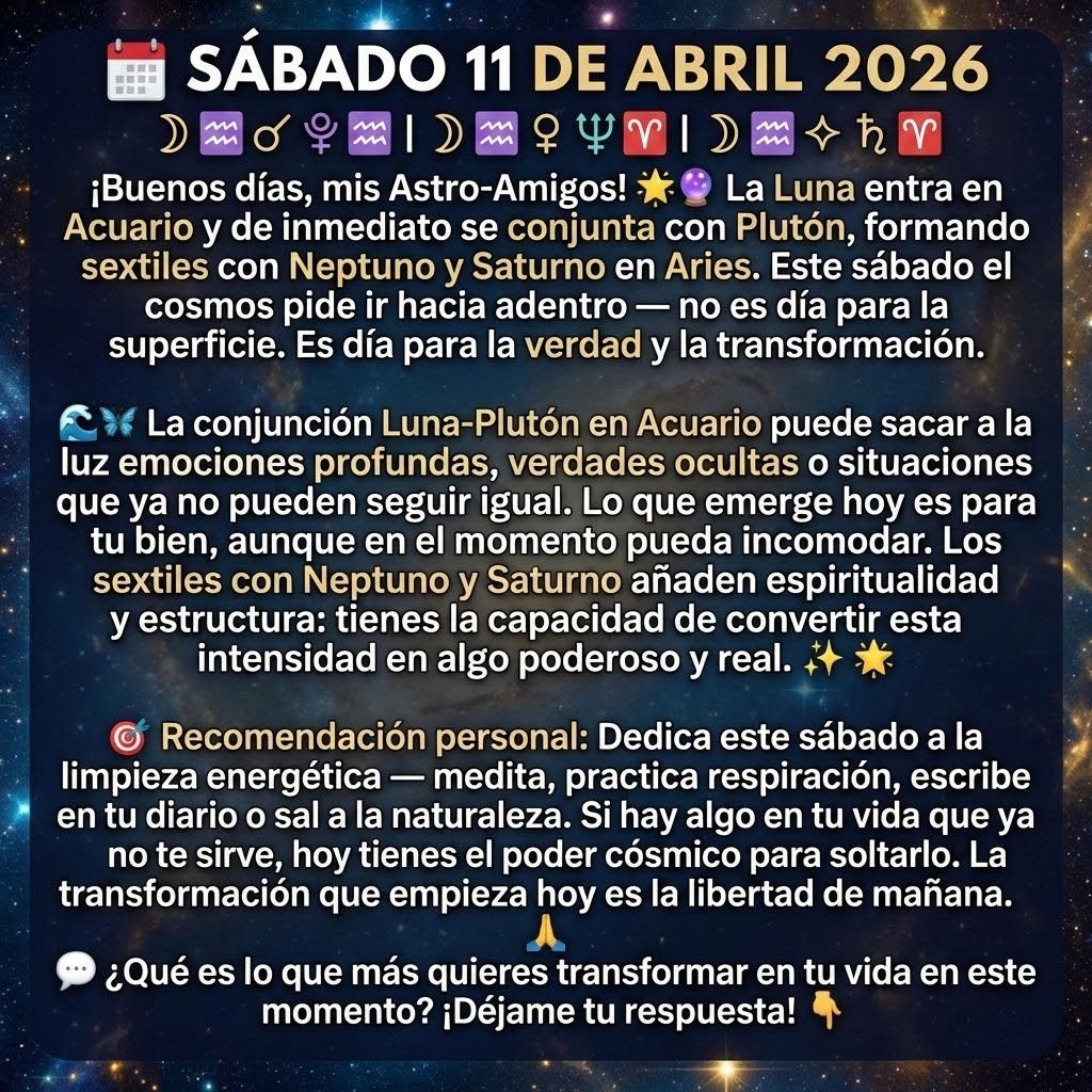 create a squared image with the following text: "🗓️ SÁBADO 11 DE ABRIL 2026
☽♒ ☌ ♇♒ | ☽♒ ⚹ ♆♈ | ☽♒ ⚹ ♄♈
¡Buenos días, mis Astro-Amigos! 🌟🔮
La Luna entra en Acuario y de inmediato se conjunta con Plutón, formando sextiles con Neptuno y Saturno en Aries. Este sábado el cosmos pide ir hacia adentro — no es día para la superficie. Es día para la verdad y la transformación. 🌊🦋
La conjunción Luna-Plutón en Acuario puede sacar a la luz emociones profundas, verdades ocultas o situaciones que ya no pueden seguir igual. Lo que emerge hoy es para tu bien, aunque en el momento pueda incomodar. Los sextiles con Neptuno y Saturno añaden espiritualidad y estructura: tienes la capacidad de convertir esta intensidad en algo poderoso y real. ✨
🎯 Recomendación personal: Dedica este sábado a la limpieza energética — medita, practica respiración, escribe en tu diario o sal a la naturaleza. Si hay algo en tu vida que ya no te sirve, hoy tienes el poder cósmico para soltarlo. La transformación que empieza hoy es la libertad de mañana. 🙏
💬 ¿Qué es lo que más quieres transformar en tu vida en este momento? ¡Déjame tu respuesta! 👇
" create a squared image with the following text: "🗓️ SÁBADO 11 DE ABRIL 2026
☽♒ ☌ ♇♒ | ☽♒ ⚹ ♆♈ | ☽♒ ⚹ ♄♈
¡Buenos días, mis Astro-Amigos! 🌟🔮
La Luna entra en Acuario y de inmediato se conjunta con Plutón, formando sextiles con Neptuno y Saturno en Aries. Este sábado el cosmos pide ir hacia adentro — no es día para la superficie. Es día para la verdad y la transformación. 🌊🦋
La conjunción Luna-Plutón en Acuario puede sacar a la luz emociones profundas, verdades ocultas o situaciones que ya no pueden seguir igual. Lo que emerge hoy es para tu bien, aunque en el momento pueda incomodar. Los sextiles con Neptuno y Saturno añaden espiritualidad y estructura: tienes la capacidad de convertir esta intensidad en algo poderoso y real. ✨
🎯 Recomendación personal: Dedica este sábado a la limpieza energética — medita, practica respiración, escribe en tu diario o sal a la naturaleza. Si hay algo en tu vida que ya no te sirve, hoy tienes el poder cósmico para soltarlo. La transformación que empieza hoy es la libertad de mañana. 🙏
💬 ¿Qué es lo que más quieres transformar en tu vida en este momento? ¡Déjame tu respuesta! 👇
"