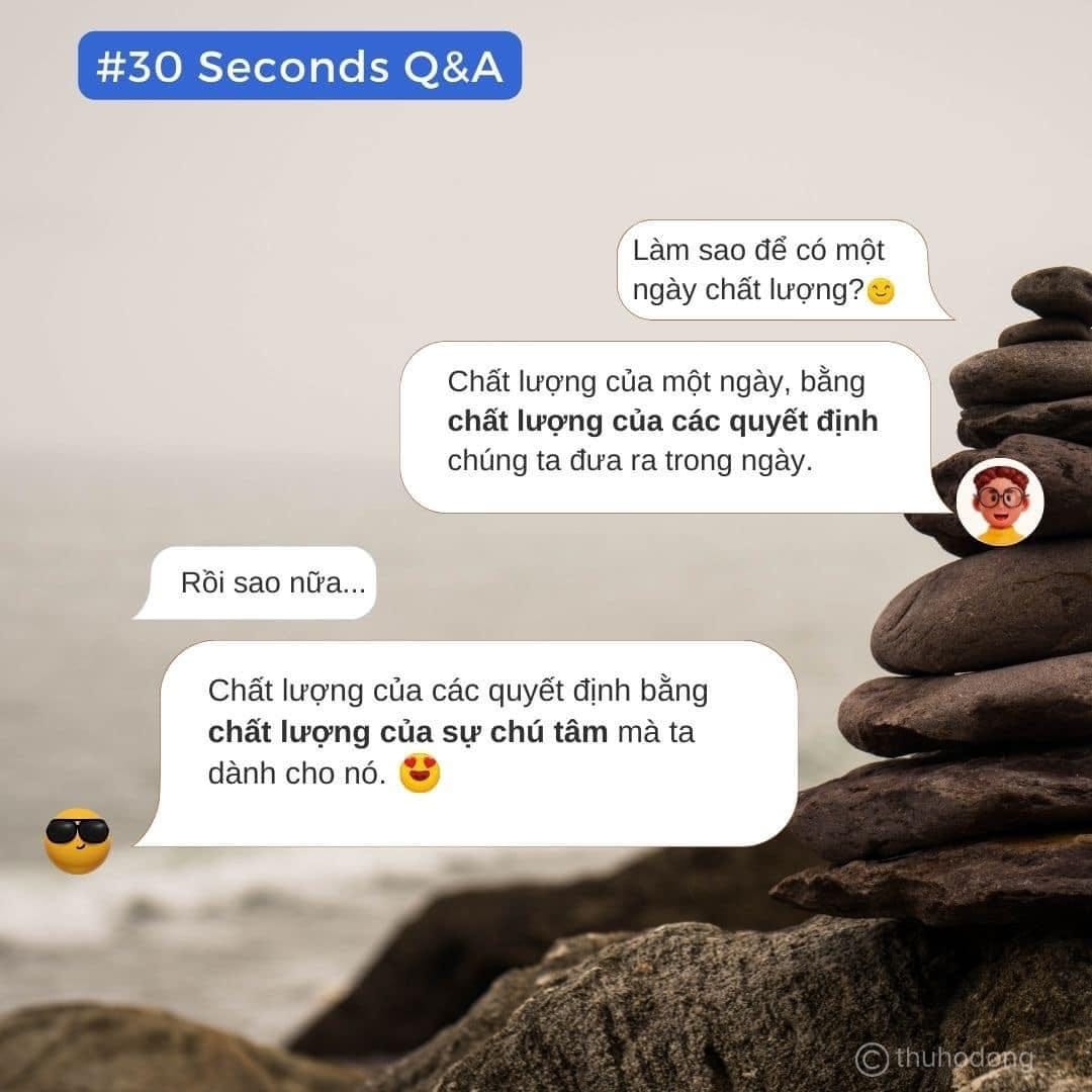 May be an image of text that says '#30SecondsQ&A #30 Seconds Q&A Làm sao để có một ngày chất lượng? Chất lượng của một ngày, bằng chất lượng của các quyết định chúng ta đưa ra trong ngày. Rồi sao nữa.. Chất lượng của các quyết định bằng chất lượng của sự chú tâm mà ta dành cho nó.'