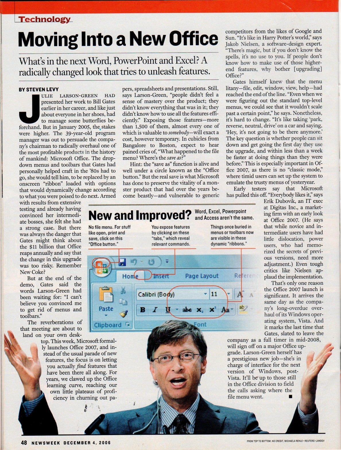 Moving Into a New Office Buse Jakob Nielsen, a software-design expert. "There's magic, but if you don't know the What's in the next Word. PowerPoint and Excel? A radically changed look that tries to unleash features. spells, it's no use to you. If people don't know how to make use of those higher. end features, why bother [upgrading] Office?" Gates himself knew that the menu BY STEVEN LEVY pers, spreadsheets and presentations. Still, litany-file, edit, window, view, help-had ULIE LARSON-GREEN HAD says Larson-Green, "people didn't feel a reached the end of the line. "Even when we - presented her work to Bill Gates sense of mastery over the product; they were figuring out the standard top-level earlier in her career, and like just didn't know everything that was in it; they menus, we could see that it wouldn't scale about everyone in her shoes, had didn't know how to use all the features effi- past a certain point," he says. Nonetheless, to manage some butterflies be- ciently? Exposing those features-more it's hard to change. "It's like taking park forehand. But in January 2005, the, stakes than 1,500 of them, almost every one of reverse, neutral, drive' on a car and saying, were higher. The 39-year-old program which is valuable to somebody -will exact a Hey, it's not going to be there anymore. manager was out to persuade the compa- cost, however temporarv. In cubicles from The key question is whether people can sit ny's chairman to radically overhaul one of Bangalore to Boston, expect to hear down and get going the first day they use the most profitable products in the history pained cries of, "What happened to the file the upgrade, and within less than a week of mankind: Microsoft Office. The drop- menu? Where's the save as?" be faster at doing things than they were down menus and toolbars that Gates had Hint: the "save as" function is alive and before." This is especially important in Of- personally helped craft in the '80s had to well under a circle known as the "Office fice 2007, as there is no "classic mode; go, she would tell him, to be replaced by an button." But the real save is what Microsoft where timid users can set up the system to onscreen "ribbon" loaded with options has done to preserve the vitality of a mon- emulate the trusty menus of yestervear. that would dynamically change according ster product that had over the years be- Early testers say that Microsoft to what you were poised to do next. Armed come beastly-and vulnerable to generic has pulled this off. "Everybody likes it," says with results from extensive Erik Dubovik, an IT exec testing and already having convinced her intermedi- ate bosses, she felt she had a strong case. But there was always the danger that Gates might think about the $11 billion that Office New and Improved? Word Excel. Poveraoint and Access aren't the same. No file menu. For stuff You expose features Things once buried in like open, print and by clicking on these menus or toolbars now save, click on this "tabs," which reveal are visible in these "Office button." relevant commands. dynamic "ribbons. at Digitas Inc., a market- ing firm with an early look at Office 2007. (He says that while novice and in- termediate users have had little dislocation, power users, who had memo- reaps annually and say that rized the secrets of previ- the change in this upgrade ous versions, need more was too risky. Remember adjustment.) Even tough New Coke? critics like Nielsen ap- But at the end of the Home insert Page Layout R rere plaud the implementation. demo, Gates said the That's only one reason words Larson-Green had the Office 2007 launch is been waiting for: "I can't Calibri (Body) 11 significant. It arrives the believe you convinced me same dav as the compa- to get rid of menus and Paste It - ab x × ab ny's long-overdue over- toolbars." haul of its Windows oper- The reverberations of Clipboard I Font ating system, Vista. And that meeting are about to it marks the last time that land on vour own desk- Gates, slated to leave the top. This week, Microsoft formal- company as a full timer in mid-2008. lv launches Office 2007, and in- will sign off on a major Office up- stead of the usual parade of new grade. Larson-Green herself has features, the focus is on letting a prestigious new job-she's in you actually find features that charge of interface for the next have been there all along. For version of Windows, post- years, we clawed up the Office Vista. It'll be up to those still learning curve, reaching our in the Office division to field own little plateaus of profi- the calls asking where the ciency in churning out pa- file menu went.
