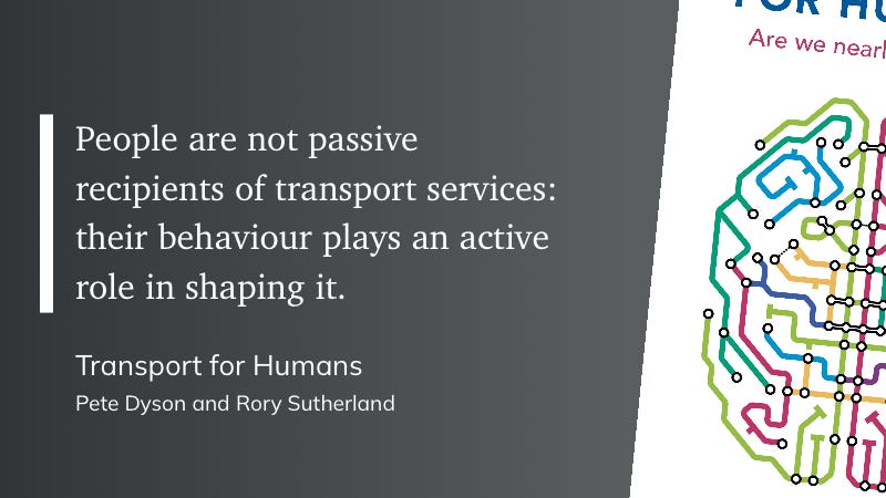 People are not passive recipients of transport services: their behaviour plays an active role in shaping it. Transport for Humans, Pete Dyson and Rory Sutherland.