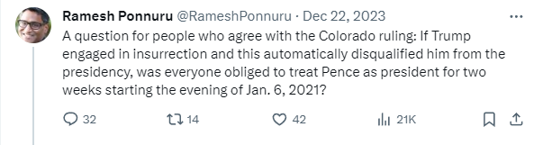 RameshPonnuru tweet: A question for people who agree with the Colorado ruling: If Trump engaged in insurrection and this automatically disqualified him from the presidency, was everyone obliged to treat Pence as president for two weeks starting the evening of Jan. 6, 2021? RameshPonnuru tweet: A question for people who agree with the Colorado ruling: If Trump engaged in insurrection and this automatically disqualified him from the presidency, was everyone obliged to treat Pence as president for two weeks starting the evening of Jan. 6, 2021?