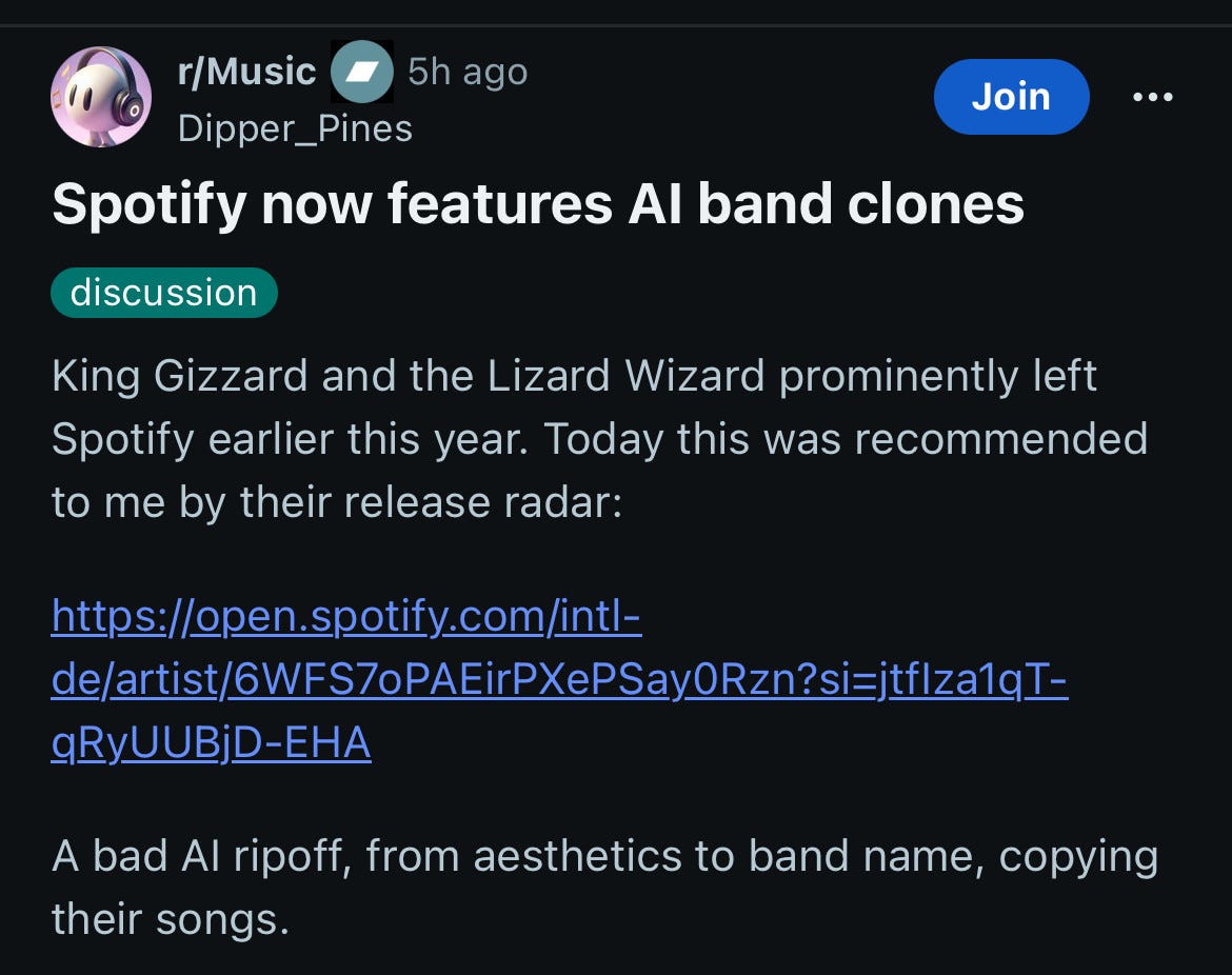 Spotify now features Al band clones
discussion
.. .
King Gizzard and the Lizard Wizard prominently left Spotify earlier this year. Today this was recommended to me by their release radar:
https://open.spotify.com/intl-
de/artist/6WFS7oPAEirPXePSayORzn?si=jtf|za1qI-
gRyUUBjD-EHA
A bad Al ripoff, from aesthetics to band name, copying their songs. Spotify now features Al band clones
discussion
.. .
King Gizzard and the Lizard Wizard prominently left Spotify earlier this year. Today this was recommended to me by their release radar:
https://open.spotify.com/intl-
de/artist/6WFS7oPAEirPXePSayORzn?si=jtf|za1qI-
gRyUUBjD-EHA
A bad Al ripoff, from aesthetics to band name, copying their songs.