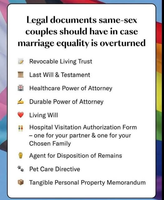 May be an image of text that says 'Legal documents same-sex couples should have in marriage equality is overturned Revocable Living Trust Last Will & Testament Healthcare Power of Attorney Durable Power of Attorney Living Will Hospital Visitation Authorization Form -one for your partner & one for your Chosen Family Agent for Disposition of Remains Pet Care Directive Tangible Personal Property Memorandum'
