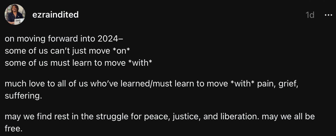 Text from a post I made on Threads yesterday. "on moving forward into 2024– some of us can’t just move *on* some of us must learn to move *with* much love to all of us who’ve learned/must learn to move *with* pain, grief, suffering. may we find rest in the struggle for peace, justice, and liberation. may we all be free."