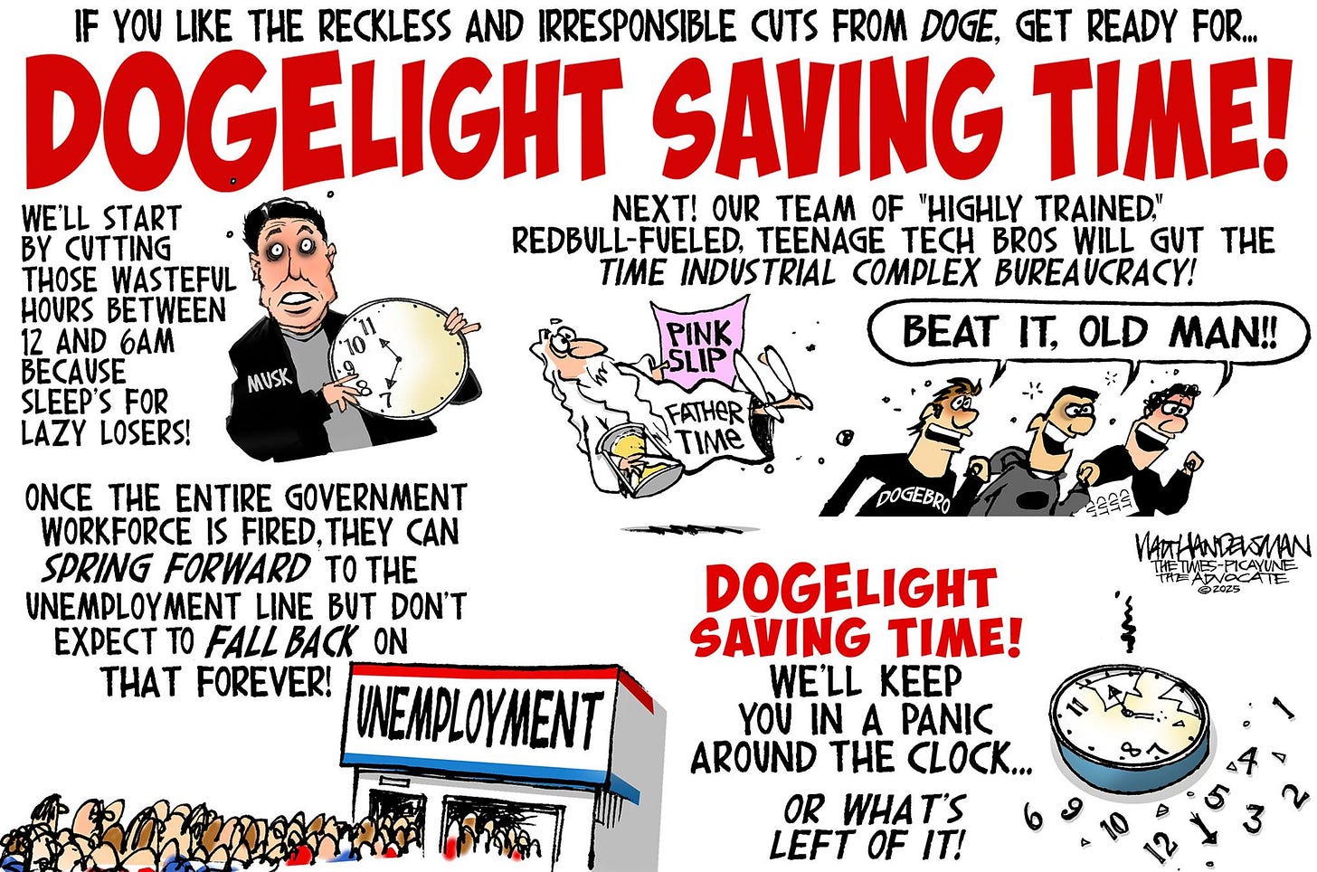 May be a graphic of ‎1 person and ‎text that says '‎IF YOU LIKE THE RECKLESS AND IRRESPONSIBLE CUTS FROM DOGE, GET READY FOR... DOGELIGHT SAVING TIME! WE'LL START NEXT! OUR TEAM OF "HIGHLY TRAINED." BY CUTTING REDBULL-FVELED. TEENAGE TECH BROS WILL GUT THE THOSE WASTEFUL TIME INDUSTRIAL COMPLEX BUREAUCRACY! HOURS BETWEEN 12 AND 6AM BEAT IT, OLD MAN!! BECAUSE SLEEP'S FOR LAZY LOSERS! MUSK PINK FATHER TM ONCE THE ENTIRE GOVERNMENT WORKFORCE IS FIRED, CAN SPRING FORWARD tO VNEMPLOYN LINE BUT DON'T EXPEC TO FALL BACK ON THAT FOREVER! UNEMPLOYMENT DOGEBRO CAYINE DOGELIGHT SAVING TIME! WE'LL KEEP YOU IN A PANIC AROUND THE CLOCK... OR WHAT'S LEFT OF ج‎'‎‎