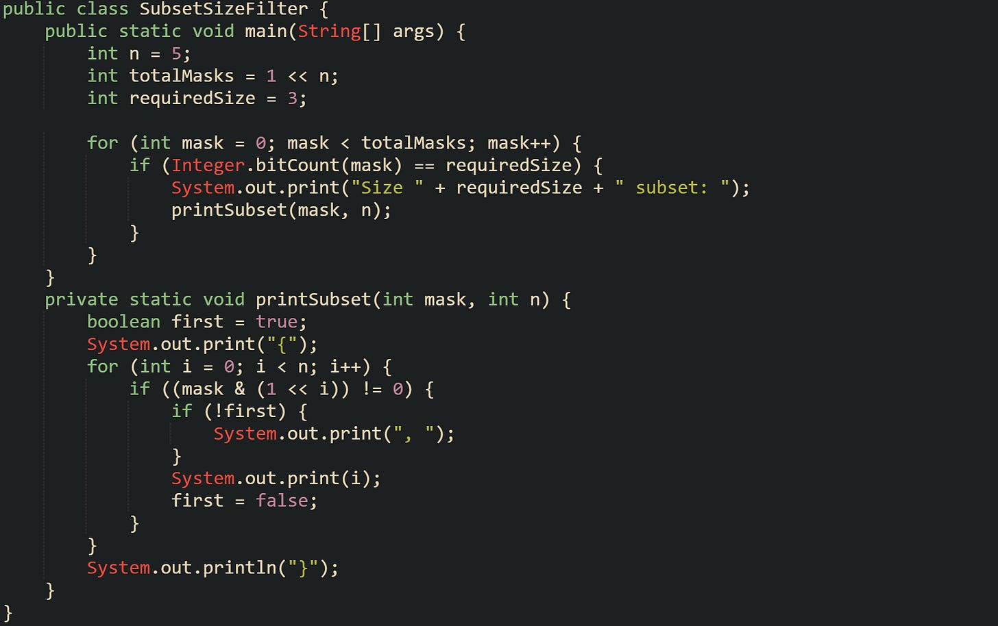 public class SubsetSizeFilter {      public static void main(String[] args) {         int n = 5;         int totalMasks = 1 << n;         int requiredSize = 3;          for (int mask = 0; mask < totalMasks; mask++) {             if (Integer.bitCount(mask) == requiredSize) {                 System.out.print("Size " + requiredSize + " subset: ");                 printSubset(mask, n);             }         }     }      private static void printSubset(int mask, int n) {         boolean first = true;         System.out.print("{");         for (int i = 0; i < n; i++) {             if ((mask & (1 << i)) != 0) {                 if (!first) {                     System.out.print(", ");                 }                 System.out.print(i);                 first = false;             }         }         System.out.println("}");     } }