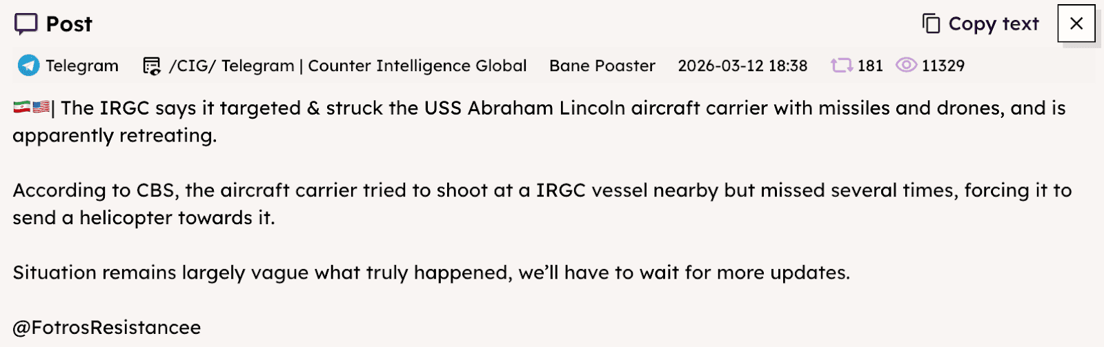 A screenshot of a Telegram message shared in a news aggregation channel on Mar. 12 expresses uncertainty over the status of the USS Abraham Lincoln amidst conflicting claims from US and Iranian officials. It reads: “The IRGC says it targeted & struck the USS Abraham Lincoln aircraft carrier with missiles and drones, and is apparently retreating. According to CBS, the aircraft carrier tried to shoot at a IRGC vessel nearby but missed several times, forcing it to send a helicopter towards it. Situation remains largely vague what truly happened, we’ll have to wait for more updates.”
