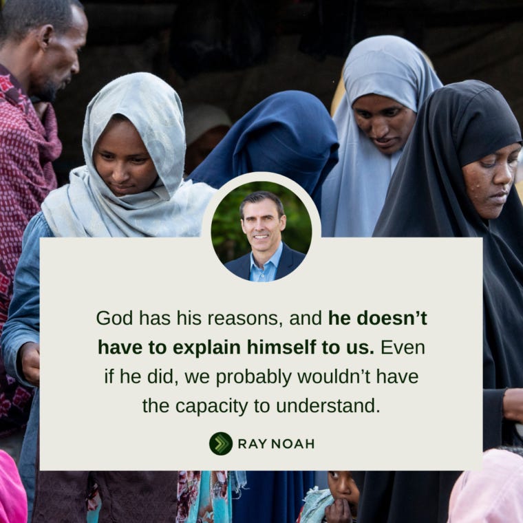 God has his reasons, and he doesn’t have to explain himself to us. Even if he did, we probably wouldn’t have the capacity to understand.—Ray Noah