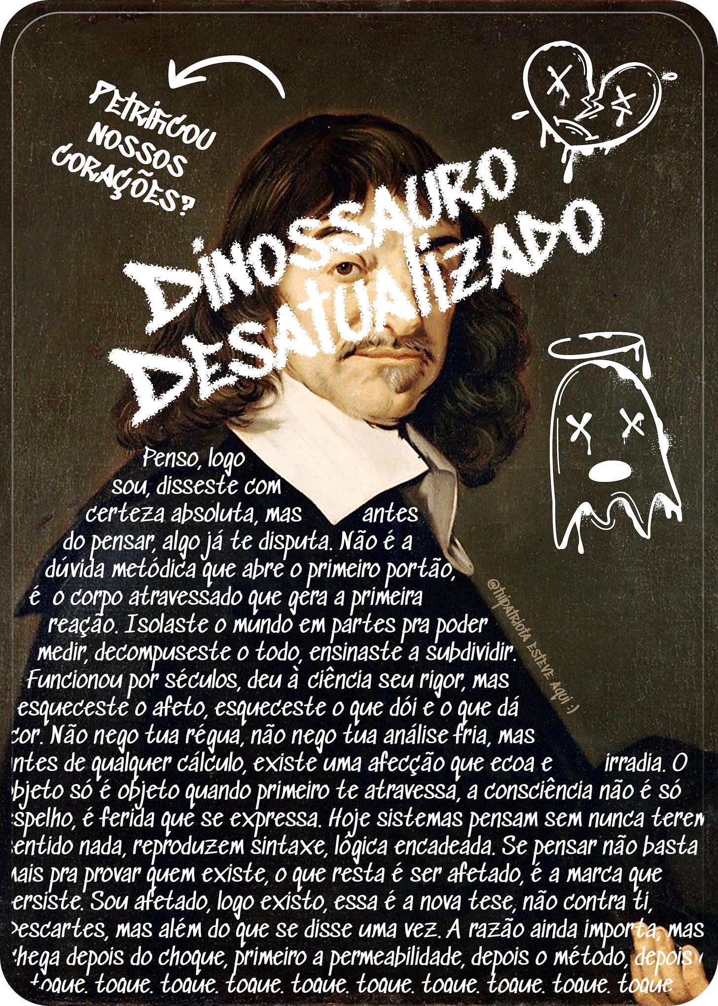 Retrato pintado de René Descartes, homem branco de cabelos longos e ondulados, bigode e cavanhaque, vestindo colarinho branco largo sobre roupa escura. Sobre a imagem, o texto "DINOSSAURO DESATUALIZADO" em letras brancas estilo grafite cobre parte do rosto. No canto superior esquerdo, uma seta desenhada à mão aponta para o retrato ao lado do texto "petrificou nossos corações?". No canto superior direito, um desenho de coração partido com olhos em X, gotejando. No canto inferior direito, um fantasma com auréola, também com olhos em X, gotejando. A metade inferior da imagem contém um poema escrito à mão em tipografia branca manuscrita, questionando o legado do racionalismo cartesiano e propondo a frase "sou afetado, logo existo" como resposta contemporânea. Retrato pintado de René Descartes, homem branco de cabelos longos e ondulados, bigode e cavanhaque, vestindo colarinho branco largo sobre roupa escura. Sobre a imagem, o texto "DINOSSAURO DESATUALIZADO" em letras brancas estilo grafite cobre parte do rosto. No canto superior esquerdo, uma seta desenhada à mão aponta para o retrato ao lado do texto "petrificou nossos corações?". No canto superior direito, um desenho de coração partido com olhos em X, gotejando. No canto inferior direito, um fantasma com auréola, também com olhos em X, gotejando. A metade inferior da imagem contém um poema escrito à mão em tipografia branca manuscrita, questionando o legado do racionalismo cartesiano e propondo a frase "sou afetado, logo existo" como resposta contemporânea.