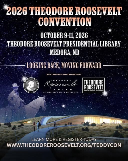 May be an image of text that says '2026 THEODORE ROOSEVELT CONVENTION OCTOBER 9-11, 2026 THEODORE ROOSEVELT PRESIDENTIAL LIBRARY MEDORA, ND LOOKING BACK, MOVING FORWARD COLLABORATIVE EVENT PRESENTED Roosevel THEODORE OENENE AYDICKINGON ATBICKINGÓNDYATEUNIYERSIY STATE THEODORE ROOSEVELT PRESIDENTIALL LEARN MORE & REGISTER TODAY WWW.THEODOREROOSEVELTORG/TEDDYCOM'