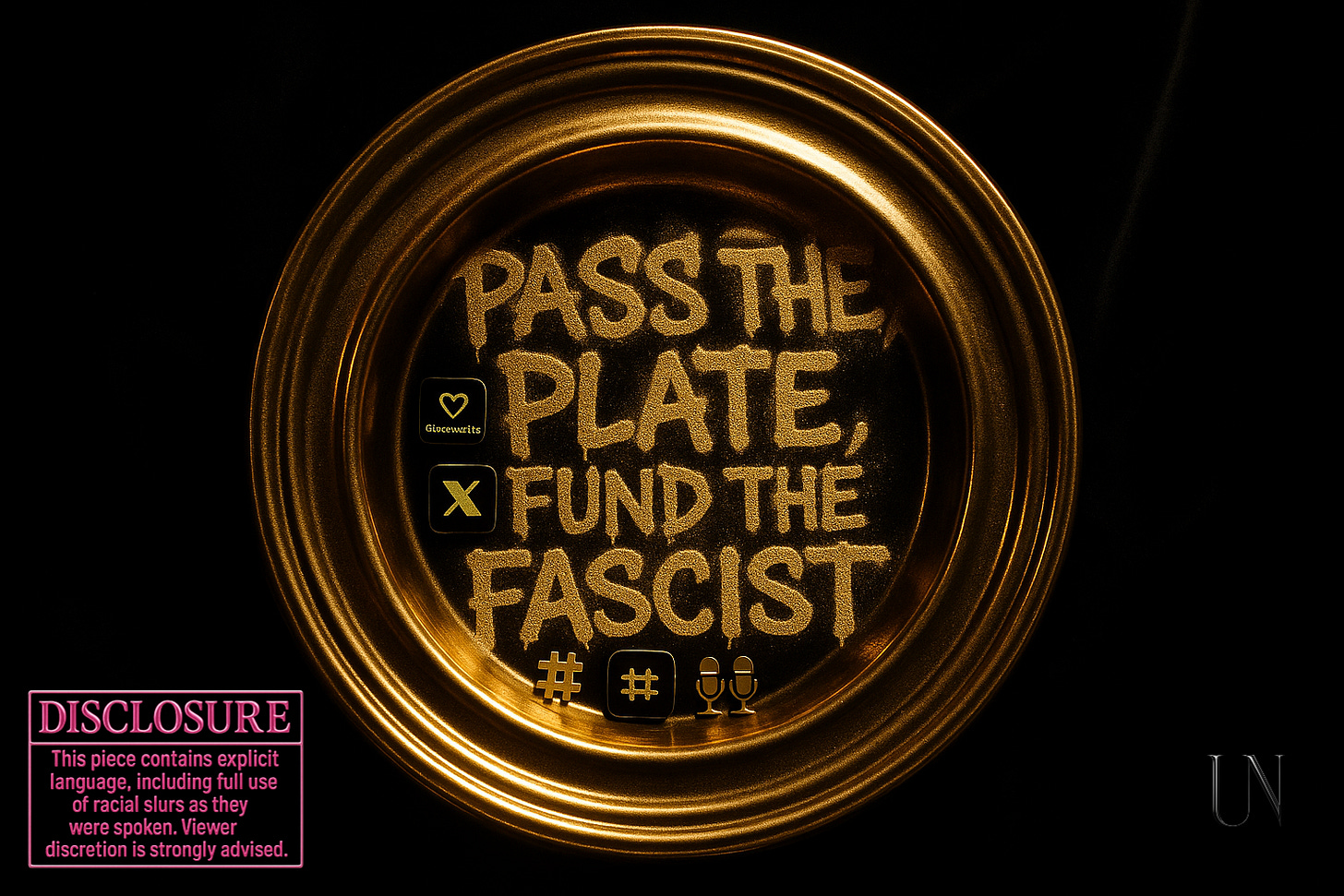 Gold church offering plate filled with social media icons and microphones. Centered text reads: “PASS THE PLATE, FUND THE FASCIST.” A hot pink chrome disclosure sticker in the corner warns of explicit language and racial slurs. The image critiques the monetization of white supremacist ideology under the guise of free speech, digital martyrdom, and faith-based crowdfunding. (UNSPUN Studio, July 2025) Gold church offering plate filled with social media icons and microphones. Centered text reads: “PASS THE PLATE, FUND THE FASCIST.” A hot pink chrome disclosure sticker in the corner warns of explicit language and racial slurs. The image critiques the monetization of white supremacist ideology under the guise of free speech, digital martyrdom, and faith-based crowdfunding. (UNSPUN Studio, July 2025)