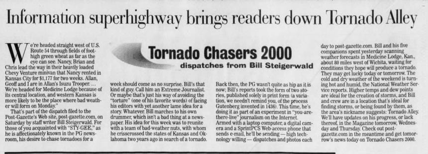 er its he Information superhighway brings readers down Tornado Alley "e're headed straight west of U.S. Route 54 through fields of foothigh green wheat as far as the eye can see. Nancy, Brian and Chris lead the way in their heavily loaded Chevy Venture minivan that Nancy rented Kansas City for $1,177 for two weeks. Allan, Geoff and I are in Allan's Isuzu Trooper. ... We're headed for Medicine Lodge because central location, and western Kansas is more likely to be the place where bad weathwill form on Monday." That's part of the dispatch filed to the Post-Gazette's Web site, post-gazette.com, Saturday by staff writer Bill Steigerwald. those of you acquainted with "STY-GEE," is affectionately known in the PG newsroom, his desire to chase tornadoes for a in Tornado Chasers 2000 dispatches from Bill Steigerwald week should come as no surprise. Bill's that of kind of guy. Call him an Extreme Journalist. Or maybe that's just his way of avoiding the "torture" (one of his favorite words) of facing his editors with yet another lame idea for a story. Whatever. Bill marches to his own on drummer, which isn't a bad thing at a newsFor paper. His idea for this week was to reunite as with a team of bad weather nuts, with whom he crisscrossed the states of Kansas and Oklahoma two years ago in search of a tornado. Back then, the PG wasn't quite as hip as it is now; Bill's reports took the form of two stories, published solely in print form (a variation, we needn't remind you, of the process Gutenberg invented in 1436). This time, he's doing it as part of an experiment in "you-arethere journalism on the Internet. Armed with a laptop computer, a digital camera and a SprintPCS Web -access phone that sends e-mail, he'll be sending - high technology willing - dispatches and photos each day to post-gazette.com. Bill and his five companions spent yesterday scanning weather forecasts in Medicine Lodge, Kan., about 80 miles west of Wichita, waiting for conditions they hope will produce a tornado. They may get lucky today or tomorrow. The cold and dry weather of the weekend is turning hot and humid, the National Weather Service reports. Higher temps and dew points are ideal for the creation of storms, and Bill and crew are in a location that's ideal for finding storms, or being found by them, as the area's nickname suggests: Tornado Alley. We'll have updates on his progress, or lack thereof, in the Magazine tomorrow, Wednesday and Thursday. Check out postgazette.com in the meantime and get tomorrow's news today on Tornado Chasers 2000.