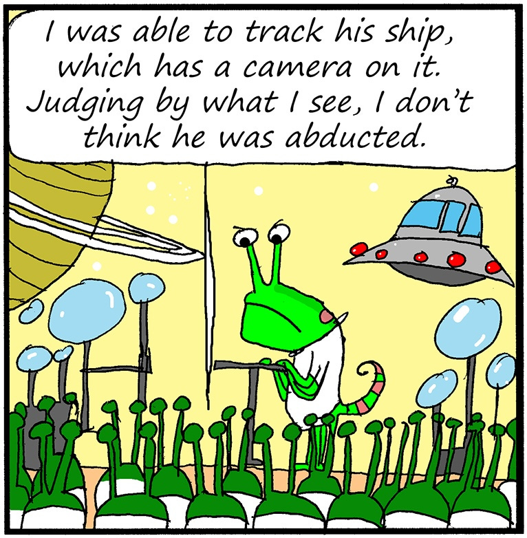 Panel two: The alien continues, “I was able to track his ship, which has a camera on it. Judging by what I see, I don’t think he was abducted.” Panel two: The alien continues, “I was able to track his ship, which has a camera on it. Judging by what I see, I don’t think he was abducted.”