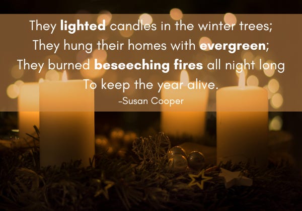 Several candles burn in a dark room. On top of the image are the words They lighted candles in the winter trees; they hung their homes with evergreen; they burned beseeching fires all night long to keep the year alive. Susan Cooper