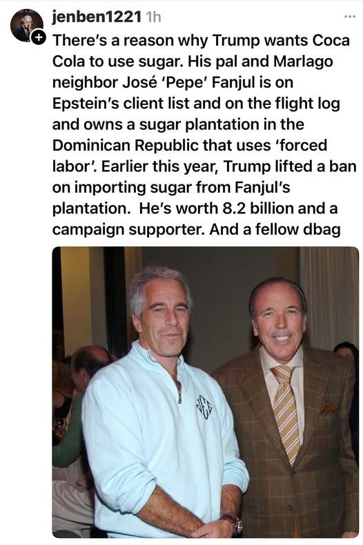 May be an image of 3 people and text that says 'jenben1221 1h There's a reason why Trump wants Coca Cola to use sugar. His pal and Marlago neighbor José 'Pepe' Fanjul is on Epstein's client list and on the flight log and owns a sugar plantation in the Dominican Republic that uses 'forced labor'. Earlier this year, Trump lifted a ban on importing sugar from Fanjul's plantation. He's worth 8.2 billion and a campaign supporter. And a fellow dbag'