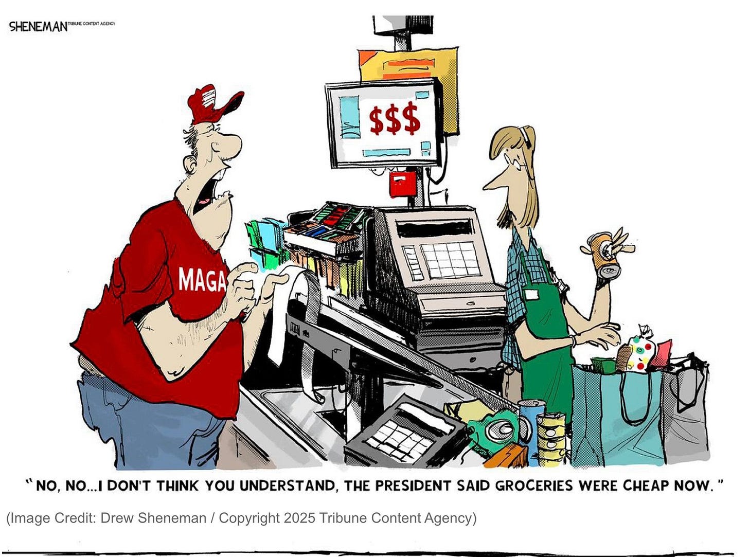 Political cartoon by Drew Sheneman / Copyright 2025 Tribune Content.
A man in a red MAGA shirt and hat is about to pay at a grocery store checkout. The cash register shows the amount “$$$.” The man cries to the grocery clerk "NO, NO...I DON'T THINK YOU UNDERSTAND, THE PRESIDENT SAID GROCERIES WERE CHEAP NOW."