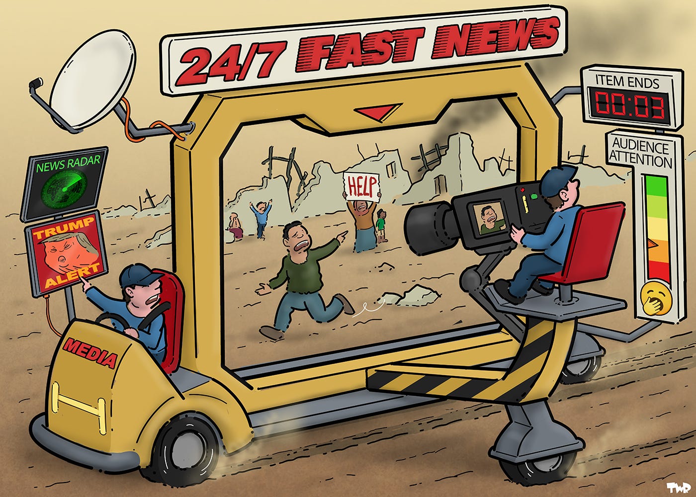 Cartoon showing a news van labeled ’24/7 FAST NEWS’. A large frame is mounted on the back of the van, and a camera person is filming what’s inside the frame, in this case a bombed village and people standing with a sign that reads ‘Help’. The van is moving, and one of the persons in the village is running along, trying to keep in the frame, while the camera person is looking at gauges that show the next item is coming up in 3 seconds, and that the audience is losing interest. Meanwhile, the person driving the van is looking at a screen labeled ‘New radar’ and another screen that is fleshing red, reading ‘TRUMP ALERT’.