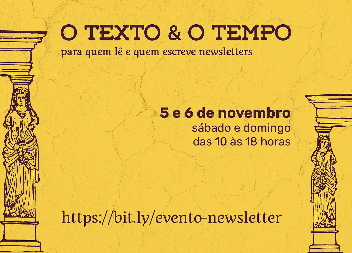 Banner do evento. Sobre um fundo amarelo-escuro com textura imitando pequenas rachaduras estão as informações sobre o evento em letras marrom-escuras. No topo o título: O Texto e o Tempo e o sutítulo: para quem lê e escreve newsletters. A data 5 e 6 de novembro, sábado e domingo das 10 às 18 horas. Embaixo há o site https://bit.ly/evento-newsletter . Nas laterais já duas ilustrações em linhas de cariátides (colunas esculpidas em forma de mulheres) em estilo grego.