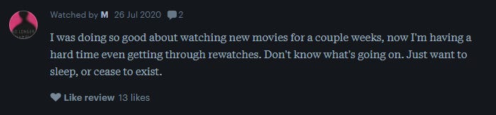 a letterboxd review reads: I was doing so good about watching new movies for a couple weeks, now I'm having a hard time even getting through rewatches. Don't know what's going on. Just want to sleep, or cease to exist.