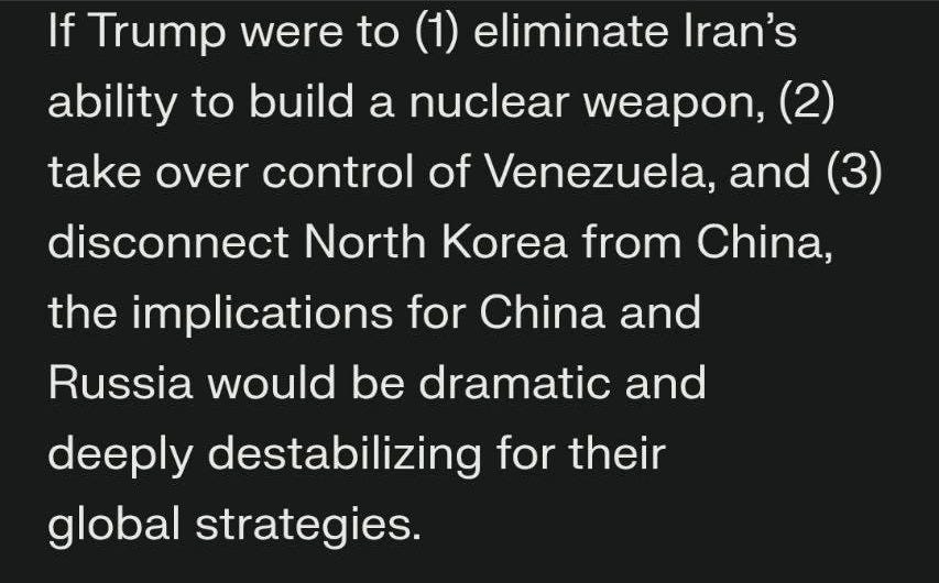 May be an image of text that says 'If Trump were to (1) eliminate Iran's ability to build a nuclear weapon, (2) take over control of Venezuela, and (3) disconnect North Korea from China, the implications for China and Russia would be dramatic and deeply destabilizing for their global strategies. Implications for China Loss of Strategic Leverage: Venezuela serves as China's main economic and strategic foothold in Latin America, important for oil supplies and as a counterweight to U.S. influence. U.S. control of Venezuela would weaken China's access to resources and undermine its diplomatic standing in the Western Hemisphere 3 4'