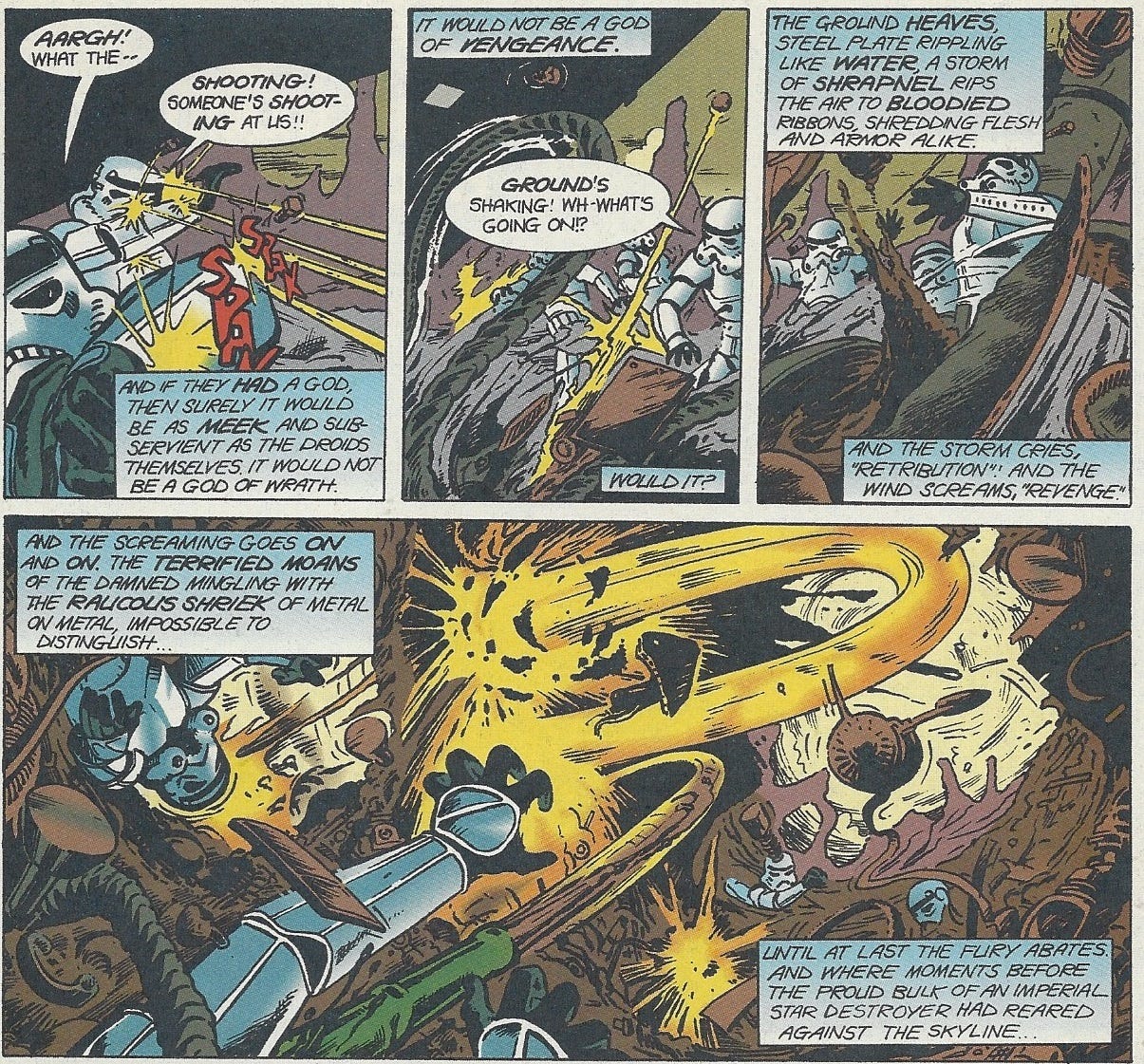 Panel 1: Stormtroopers shield their helmets as bolts shoot out at them like bullets with Spak sound effects, uneven mountain ranges of waste in the background.  Stormtrooper 1: Aargh! What the - Stormtrooper 2: Shooting! Someone’s shooting at us!! Narration: And if they had a god, then surely it would be as meek and subservient as the droids themselves. It would not be a god of wrath. Panel 2: Tendrils of garbage and metal plates erupt from the ground towards a group of three stormtroopers, who can only look on in confusion. Narration: I would not be a god of vengeance. Stormtrooper: Ground’s shaking! Wh-what’s going on!? Narration: Would it? Panel 3: The polluted earth erupts to consume the panicking, helpless stormtroopers. Narration: the ground heaves, steel plates rippling like water, a storm of shrapnel rips the air to bloodied ribbons, shredding flesh and armor alike. And the storm cries “Retribution!” and the wind screams, “revenge.” Panel 4: The junkyard world has become a raging maelstrom of metal, chunks lashing out at sinking sotrmtroopers with a clear intelligence at work. Narration: And the screaming goes on and on. The terrified moans of the damned mingling with the raucous shriek of metal on metal, impossible ot distinguish… Until at last the fury abates. And where moments before the proud bulk of an imperial star destroyer had reared against the skyline…