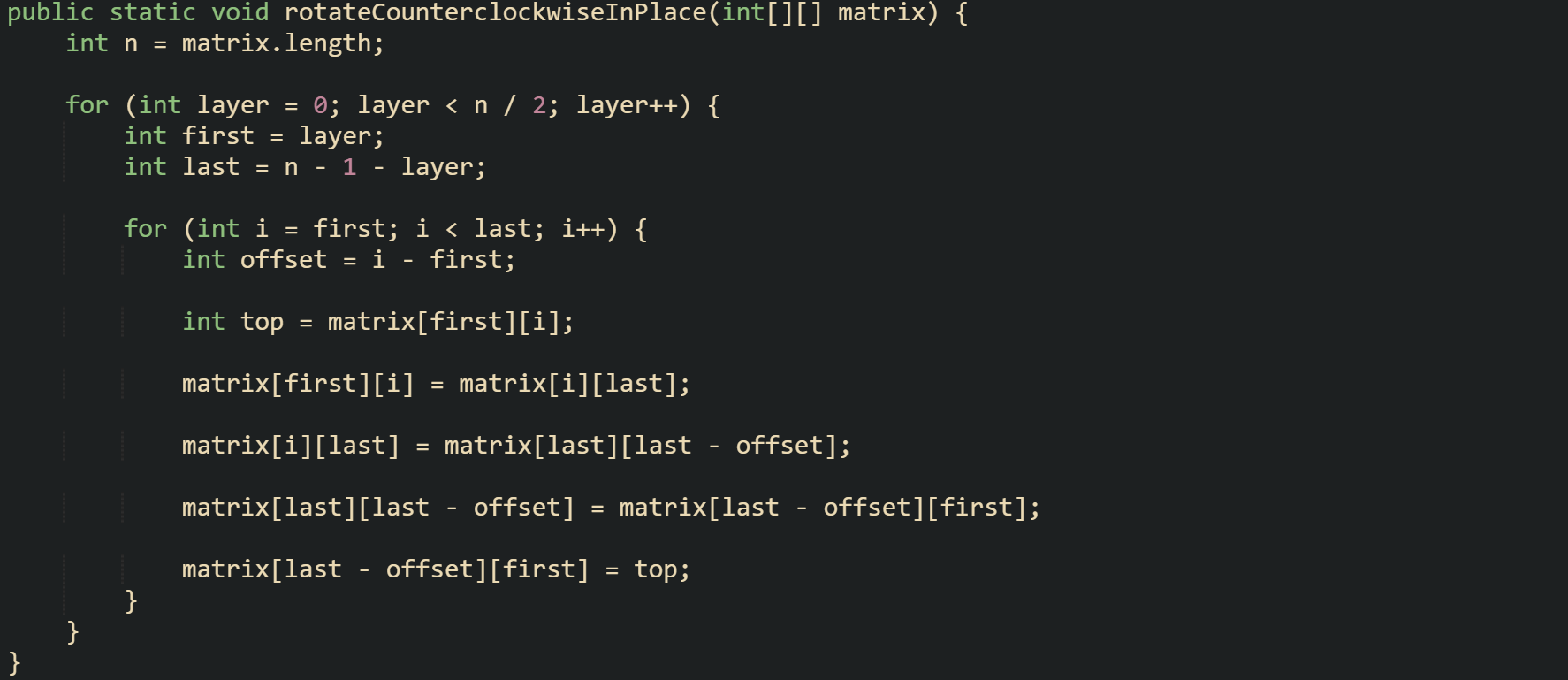 public static void rotateCounterclockwiseInPlace(int[][] matrix) {     int n = matrix.length;      for (int layer = 0; layer < n / 2; layer++) {         int first = layer;         int last = n - 1 - layer;          for (int i = first; i < last; i++) {             int offset = i - first;              int top = matrix[first][i];              matrix[first][i] = matrix[i][last];              matrix[i][last] = matrix[last][last - offset];              matrix[last][last - offset] = matrix[last - offset][first];              matrix[last - offset][first] = top;         }     } }