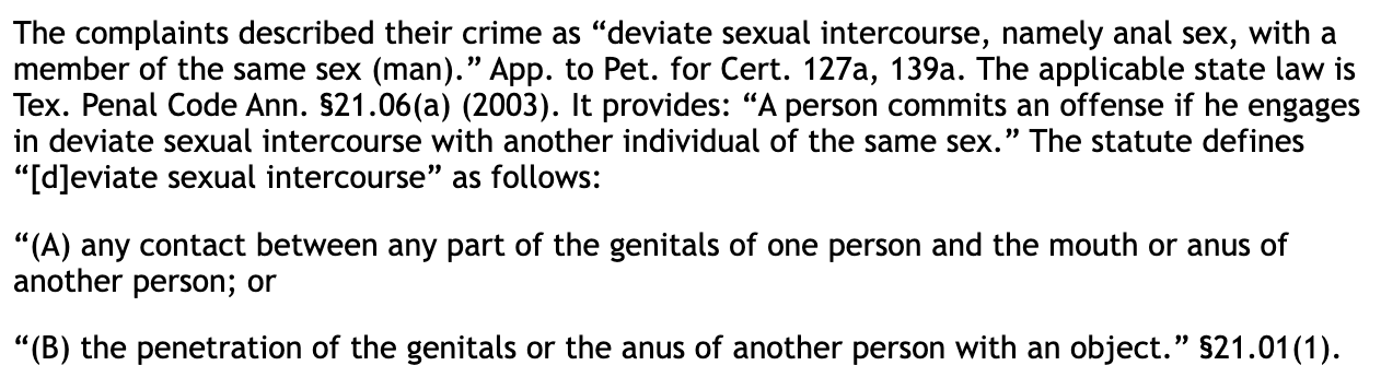 The complaints described their crime as "deviate sexual intercourse, namely anal sex, with a member of the same sex (man)." App. to Pet. for Cert. 127a, 139a. The applicable state law is Tex. Penal Code Ann. $21.06(a) (2003). It provides: "A person commits an offense if he engages in deviate sexual intercourse with another individual of the same sex." The statute defines "[deviate sexual intercourse" as follows: "(A) any contact between any part of the genitals of one person and the mouth or anus of another person; or "(B) the penetration of the genitals or the anus of another person with an object." $21.01 (1).
