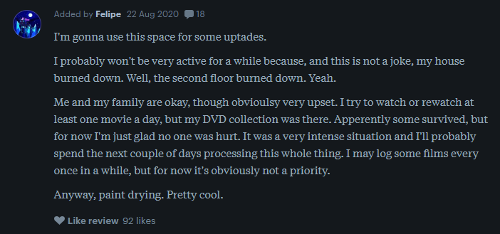 a letterboxd review reads: I'm gonna use this space for some uptades.  I probably won't be very active for a while because, and this is not a joke, my house burned down. Well, the second floor burned down. Yeah.  Me and my family are okay, though obvioulsy very upset. I try to watch or rewatch at least one movie a day, but my DVD collection was there. Apperently some survived, but for now I'm just glad no one was hurt. It was a very intense situation and I'll probably spend the next couple of days processing this whole thing. I may log some films every once in a while, but for now it's obviously not a priority.  Anyway, paint drying. Pretty cool.