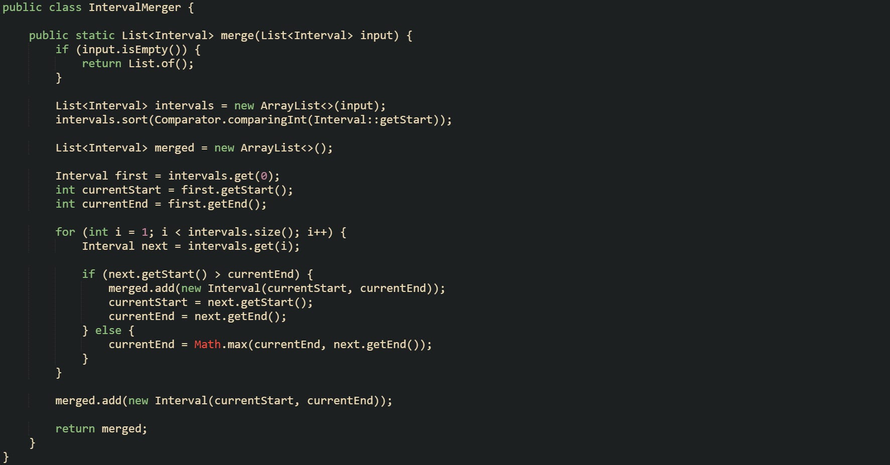 import java.util.ArrayList; import java.util.Comparator; import java.util.List;  public class IntervalMerger {      public static List<Interval> merge(List<Interval> input) {         if (input.isEmpty()) {             return List.of();         }          List<Interval> intervals = new ArrayList<>(input);         intervals.sort(Comparator.comparingInt(Interval::getStart));          List<Interval> merged = new ArrayList<>();          Interval first = intervals.get(0);         int currentStart = first.getStart();         int currentEnd = first.getEnd();          for (int i = 1; i < intervals.size(); i++) {             Interval next = intervals.get(i);              if (next.getStart() > currentEnd) {                 merged.add(new Interval(currentStart, currentEnd));                 currentStart = next.getStart();                 currentEnd = next.getEnd();             } else {                 currentEnd = Math.max(currentEnd, next.getEnd());             }         }          merged.add(new Interval(currentStart, currentEnd));          return merged;     } }