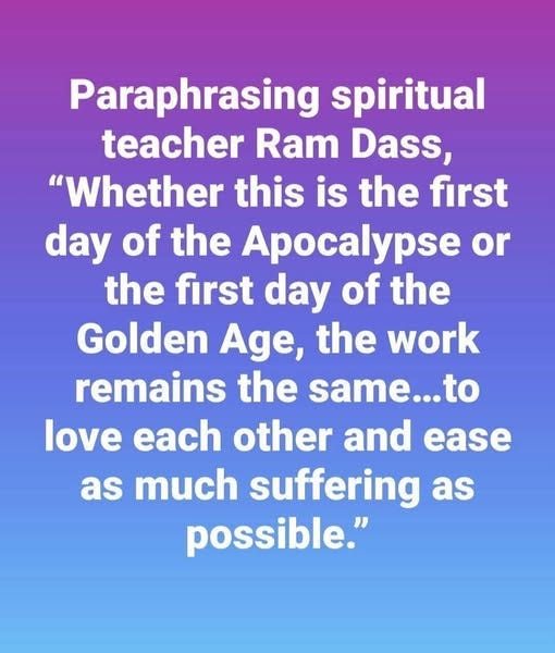 May be an image of text that says 'Paraphrasing spiritual teacher Ram Dass, "Whether this is the first day of the Apocalypse or the first day of the Golden Age, the work remains the same...to love each other and ease as much suffering as possible."'