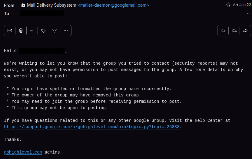 Partial transcript of the email: We're writing to let you know that the group you tried to contact (security.reports) may not exist, or you may not have permission to post messages to the group. A few more details on why you weren't able to post:   * You might have spelled or formatted the group name incorrectly.  * The owner of the group may have removed this group.  * You may need to join the group before receiving permission to post.  * This group may not be open to posting.
