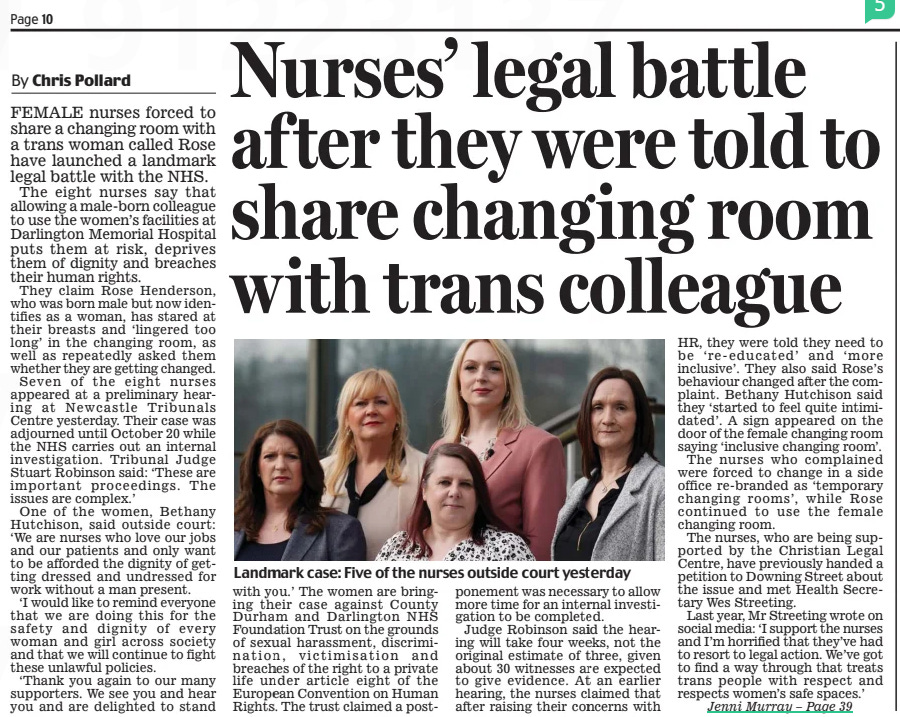 Nurses’ legal battle af ter they were told to share changing room with trans colleague Daily Mail3 Apr 2025By Chris Pollard  Steely drive: Sally Becker with rescued children from Ukraine FEMALE nurses forced to share a changing room with a trans woman called Rose have launched a landmark legal battle with the NHS.  The eight nurses say that allowing a male-born colleague to use the women’s facilities at Darlington Memorial Hospital puts them at risk, deprives them of dignity and breaches their human rights.  They claim Rose Henderson, who was born male but now identifies as a woman, has stared at their breasts and ‘lingered too long’ in the changing room, as well as repeatedly asked them whether they are getting changed.  Seven of the eight nurses appeared at a preliminary hearing at Newcastle Tribunals Centre yesterday. Their case was adjourned until October 20 while the NHS carries out an internal investigation. Tribunal Judge Stuart Robinson said: ‘These are important proceedings. The issues are complex.’  One of the women, Bethany Hutchison, said outside court: ‘We are nurses who love our jobs and our patients and only want to be afforded the dignity of getting dressed and undressed for work without a man present.  ‘I would like to remind everyone that we are doing this for the safety and dignity of every woman and girl across society and that we will continue to fight these unlawful policies.  ‘Thank you again to our many supporters. We see you and hear you and are delighted to stand with you.’ The women are bringing their case against County Durham and Darlington NHS Foundation Trust on the grounds of sexual harassment, discrimination, victimisation and breaches of the right to a private life under article eight of the European Convention on Human Rights. The trust claimed a postponement was necessary to allow more time for an internal investigation to be completed.  Judge Robinson said the hearing will take four weeks, not the original estimate of three, given about 30 witnesses are expected to give evidence. At an earlier hearing, the nurses claimed that after raising their concerns with  HR, they were told they need to be ‘re-educated’ and ‘more inclusive’. They also said Rose’s behaviour changed after the complaint. Bethany Hutchison said they ‘started to feel quite intimidated’. A sign appeared on the door of the female changing room saying ‘inclusive changing room’.  The nurses who complained were forced to change in a side office re-branded as ‘temporary changing rooms’, while Rose continued to use the female changing room.  The nurses, who are being supported by the Christian Legal Centre, have previously handed a petition to Downing Street about the issue and met Health Secretary Wes Streeting.  Last year, Mr Streeting wrote on social media: ‘I support the nurses and I’m horrified that they’ve had to resort to legal action. We’ve got to find a way through that treats trans people with respect and respects women’s safe spaces.’  THREE years ago, Sally Becker took a train through war-torn Ukraine in the dead of night. She wasn’t so much in fear of her own life but the lives of the 91 women and children she was taking with her on this perilous journey.  They had been trapped in one of the worst hit areas and Sally, an experienced aid worker, had been tasked with transporting them across the border to safety.  ‘It was scary,’ admits Sally, with characteristic understatement. ‘The train, provided by Ukrainian authorities, had blackout blinds so we couldn’t be seen by Russian drones overhead.  ‘The atmosphere was intense and baking hot – there was no air conditioning and the windows were locked for safety.  ‘We were cooped up in three small carriages for 22 hours. The children, who ranged from babies to teenagers, raced up and down the corridors, mercifully oblivious to the dangers. But the adults were in dread of being hit any minute.’  Thankfully, they made it to Poland and, after weeks of negotiation with the Home Office, some found homes in Wales.  As terrifying as it sounds, it was all in a day’s work for Sally, who’s been nominated in the Daily Mail’s Inspirational Women Awards for her role helping sick and injured children in war-torn countries.  Sally started volunteering as an aid worker in Bosnia in 1993. Her exceptional bravery and single-minded determination saw her save the lives of hundreds of children by crossing through enemy lines to transport them to safety, winning her the affectionate name, The Angel of Mostar.  Risking her life, she embarked on a series of missions in Kosovo and later across northern Iraq.  NOW 63, you may imagine Sally to be retired from war zones. You’d be wrong; this extraordinary woman is as fired up by injustice in the world as ever.  ‘The most distressing thing is that nothing has changed since I started,’ says Sally, whose gentle voice belies her steely determination. ‘It’s still horrific. It’s still shocking. I still find it traumatic to see children in that condition.  ‘It’s so unnecessary. We’re killing children when, once upon a time, we would have sent our armies to far-flung fields to battle it out between them. Now women and children suffer the most.’  When war broke out in Ukraine, Sally, who lives in Brighton with her journalist daughter, Billie, 25, made a series of dangerous treks by road across the country to help evacuate 240 women and children. Including that treacherous train journey.  As if that isn’t challenge enough, over the last year she has helped organise the evacuation of 40 sick and wounded children from Gaza to Italy for specialist treatment.  One boy in particular proved an inspiration to Sally: Kamal, a 14-year-old Palestinian boy, who lost a leg just below his groin.  ‘There were all these ambulances ready to take the children off the plane with stretchers,’ she recalls. ‘But Kamal refused to be helped. I choked back tears at the sight of this very independent young man who wanted to walk with his crutches.’  So how did Sally’s adventures begin? In 1993, then 31, she was making a living as an artist when she heard about the conflict in Bosnia and felt compelled to help. She had planned to volunteer for a few weeks before slotting back into her old world. Instead, that first visit changed the course of her life for ever. ‘I contacted a lot of organisations offering my help, but they didn’t want me because I had no relevant experience,’ she says. ‘I wasn’t a nurse or an engineer.’  Undaunted, she volunteered to drive aid to the region and made her way into Mostar, the heart of the conflict. The eastern part was completely blockaded and as many as 60,000 people were trapped; some dying for want of the most basic medical supplies.  Sally’s breakthrough came when she was approached by a UN Civil Affairs officer who’d heard about her work delivering aid to the hospital in West Mostar. As she was one of the only international aid workers allowed to go in and out of the city, he asked her to help evacuate children from the east side.  After gaining permission from the head of the Croat Military Health Authorities to rescue all the wounded children and their mothers, she drove across the front line in an old Bedford ambulance. That didn’t stop her coming under fire from snipers in the surrounding hills.  ‘When I heard the crack of the bullets I was terrified,’ says Sally. ‘I didn’t know whether to stop and shelter behind the vehicle or try to run away. But I decided to keep going and eventually made it to the hospital.’  The ensuing months saw her bring a convoy of 57 ambulances and trucks from Brighton, carrying £1m worth of medical aid and evacuating 100 injured children and their mothers from the area.  Two months later, she returned to rescue 28 injured children and their mothers by helicopter from a monastery in central Bosnia.  But she didn’t always escape unscathed. Following a mission in 1998 to bring 15 injured children and their families across the mountains from Kosovo, two masked gunmen ambushed her outside her hotel in northern  Albania. As Sally threw herself to the ground, a shot whistled through the air, hitting her leg.  ‘At first I didn’t know what had happened,’ recalls Sally. ‘But my colleague, a former nurse, said, “You’ve been shot!” I could feel the ground soaking wet beneath me and realised it was blood.’  Sally’s life was saved by Bill Foxton, a British veteran who was in Kosovo with the Organisation for Security and Co-operation in Europe (OSCE) and happened to be staying in a nearby hotel. Bill, a former army major, threw her in an army truck and drove her to hospital at breakneck speed, where he helped to staunch the flow of blood, saving her leg and probably her life.  SALLY ended up falling in love with Bill. In 1999, and back home in Brighton, she gave birth to their daughter, Billie. Sadly her relationship with Bill ended soon after and he moved to Afghanistan before his death in 2009.  ‘As a single mum, I have been very conscious I need to stay safe for my daughter,’ says Sally. ‘There have been times I felt guilty leaving Billie with my mother while I was away. But plenty of women do dangerous jobs. It’s no different for me.  ‘While I try to be extra careful, I can’t turn my back on the children who need me. Every time I have to cross a front line, I’m terrified, though. It’s just, having done it before, it’s hard to say no.’  Now grown up, Billie is so supportive of her mother she joined her in Poland in 2022 to help the children escaping from Ukraine.  If this isn’t impressive enough, in 2021 Sally launched the ground-breaking Save A Child app. This allows Sally and her small team to connect medics treating children in remote or war-torn areas with specialists.  ‘We now have over 300 specialists throughout the world to call on,’ she says. ‘It means a doctor or nurse treating children in areas like Gaza can reach out and get expert help within an hour or two, which is often the difference between life and death. We have saved many babies in Afghanistan thanks to our neo-natal experts in the UK and Sweden.  ‘Just this week a doctor in Afghanistan was trying to treat a little boy with a severely injured arm. Gangrene was setting in and the doctor didn’t know the best way to treat him. We allocated the case to one of our trauma specialists and the boy’s arm has been saved.’  It’s stories like these that keep this incredible woman going. As Sally herself says, ‘It’s my life now and has been for over 30 years. I can’t see myself ever stopping.’  Sally’s autobiography, Where Angels Fear To Tread, is published on April 10.  Article Name:Nurses’ legal battle af ter they were told to share changing room with trans colleague Publication:Daily Mail Author:By Chris Pollard Start Page:10 End Page:10