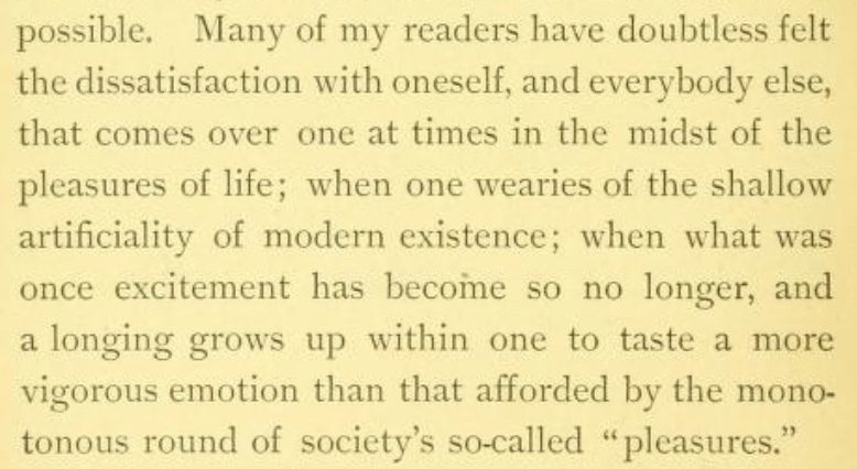 'Many of my readers have doubtless felt the dissatisfaction with oneself, and everybody else, that comes over one at times in the midst of the pleasures of life; when one wearies of the shallow artificiality of modern existence; when what was once excitement has becoine so no longer, and a longing grows up within one to taste a more vigorous emotion than that afforded by the monotonous round of society's so-called "pleasures."'