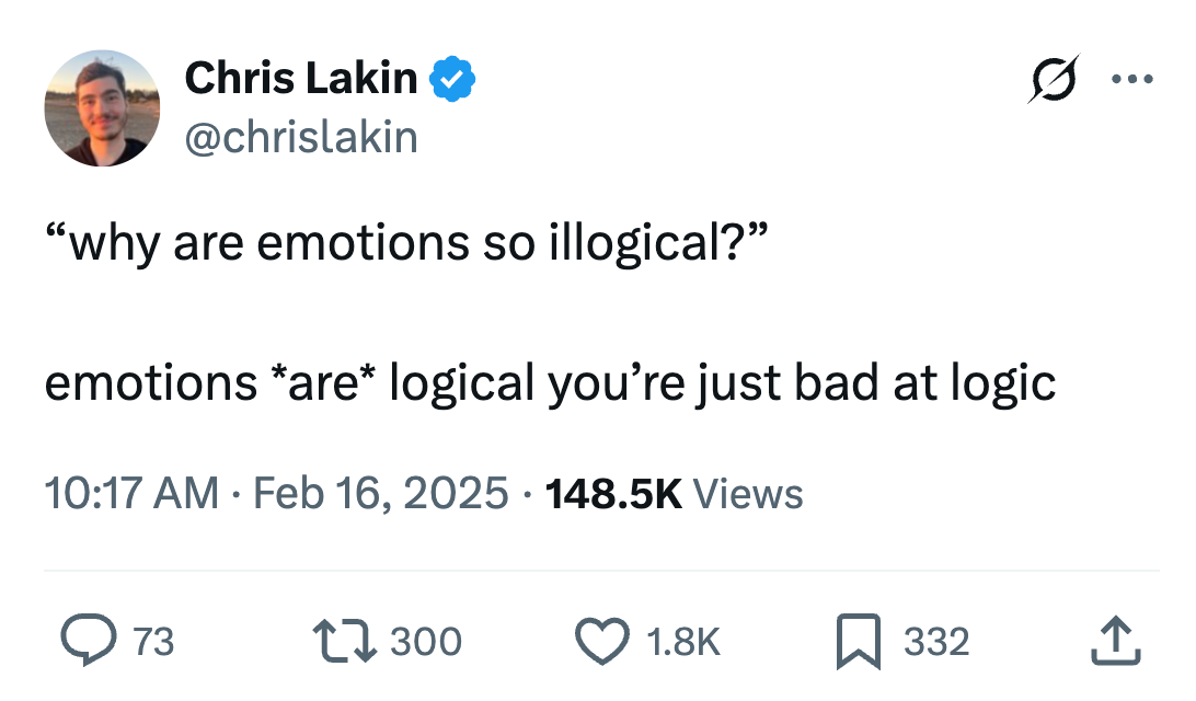 Chris Lakin @chrislakin
“why are emotions so illogical?”
emotions *are* logical you’re just bad at logic
10:17 AM · Feb 16, 2025 · 148.5K Views Chris Lakin @chrislakin
“why are emotions so illogical?”
emotions *are* logical you’re just bad at logic
10:17 AM · Feb 16, 2025 · 148.5K Views