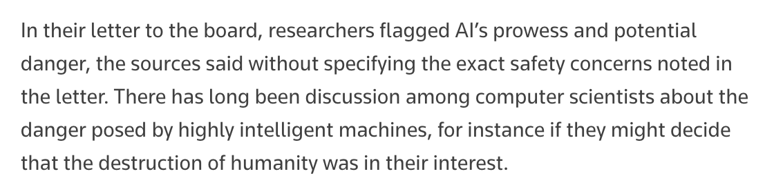 Screencap:

In their letter to the board, researchers flagged AI’s prowess and potential danger, the sources said without specifying the exact safety concerns noted in the letter. There has long been discussion among computer scientists about the danger posed by highly intelligent machines, for instance if they might decide that the destruction of humanity was in their interest.