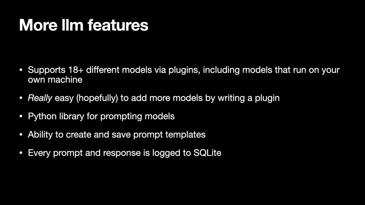 More lim features

* Supports 18+ different models via plugins, including models that run on your
own machine

* Really easy (hopefully) to add more models by writing a plugin

» Python library for prompting models

* Ability to create and save prompt templates

» Every prompt and response is logged to SQLite