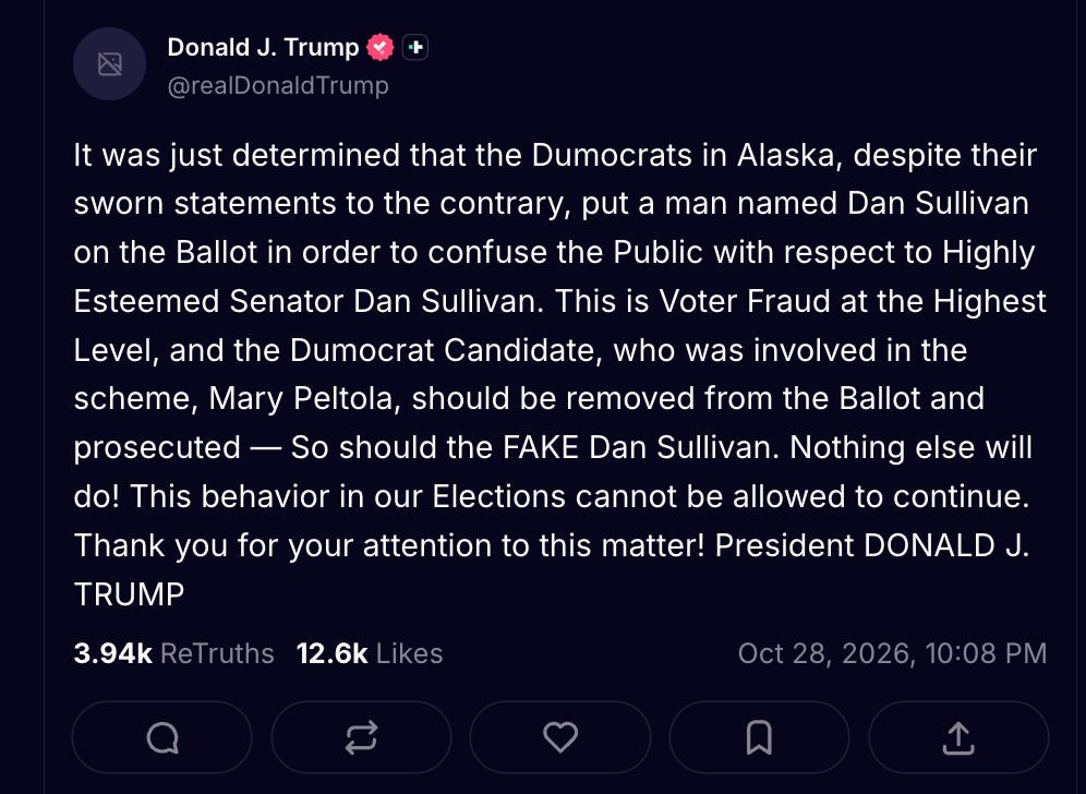 Trump: It was just determined that the Dumocrats in Alaska, despite their sworn statements to the contrary, put a man named Dan Sullivan on the Ballot in order to confuse the Public with respect to Highly Esteemed Senator Dan Sullivan. This is Voter Fraud at the Highest Level, and the Dumocrat Candidate, who was involved in the scheme, Mary Peltola, should be removed from the Ballot and prosecuted — So should the FAKE Dan Sullivan. Nothing else will do! This behavior in our Elections cannot be allowed to continue. Thank you for your attention to this matter! President DONALD J. TRUMP Trump: It was just determined that the Dumocrats in Alaska, despite their sworn statements to the contrary, put a man named Dan Sullivan on the Ballot in order to confuse the Public with respect to Highly Esteemed Senator Dan Sullivan. This is Voter Fraud at the Highest Level, and the Dumocrat Candidate, who was involved in the scheme, Mary Peltola, should be removed from the Ballot and prosecuted — So should the FAKE Dan Sullivan. Nothing else will do! This behavior in our Elections cannot be allowed to continue. Thank you for your attention to this matter! President DONALD J. TRUMP