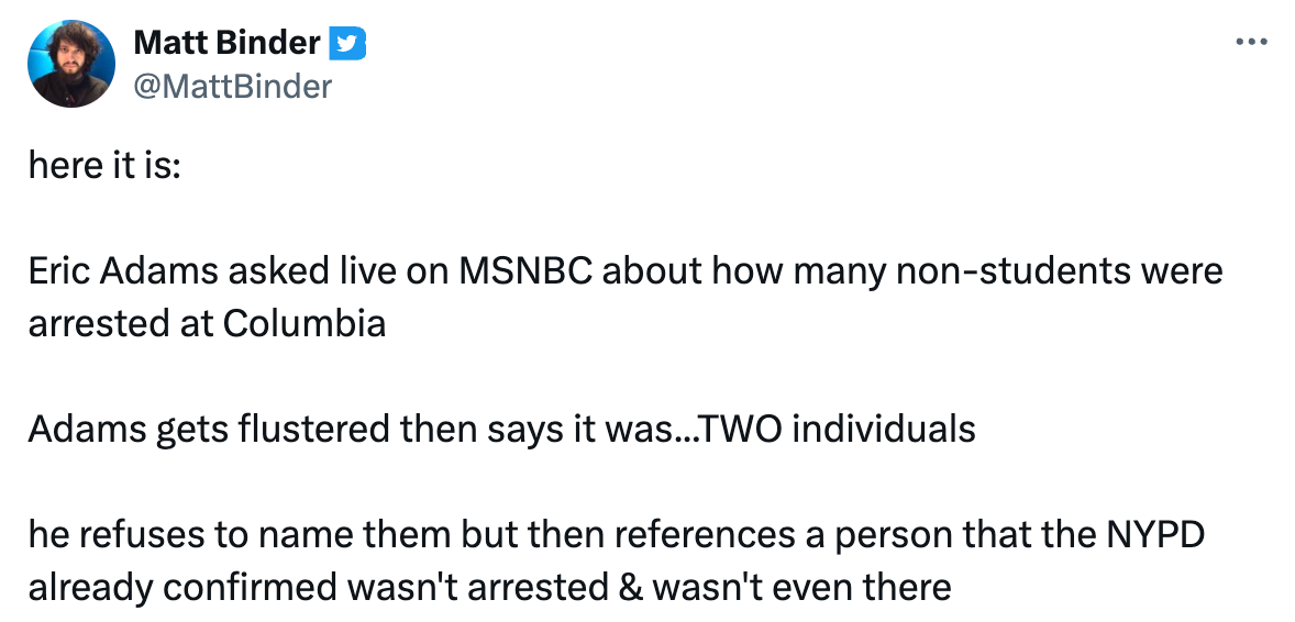 here it is: Eric Adams asked live on MSNBC about how many non-students were arrested at Columbia Adams gets flustered then says it was...TWO individuals he refuses to name them but then references a person that the NYPD already confirmed wasn't arrested & wasn't even there here it is: Eric Adams asked live on MSNBC about how many non-students were arrested at Columbia Adams gets flustered then says it was...TWO individuals he refuses to name them but then references a person that the NYPD already confirmed wasn't arrested & wasn't even there