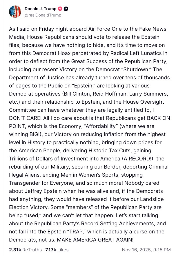 As I said on Friday night aboard Air Force One to the Fake News Media, House Republicans should vote to release the Epstein files, because we have nothing to hide, and it’s time to move on from this Democrat Hoax perpetrated by Radical Left Lunatics in order to deflect from the Great Success of the Republican Party, including our recent Victory on the Democrat “Shutdown.” The Department of Justice has already turned over tens of thousands of pages to the Public on “Epstein,” are looking at various Democrat operatives (Bill Clinton, Reid Hoffman, Larry Summers, etc.) and their relationship to Epstein, and the House Oversight Committee can have whatever they are legally entitled to, I DON’T CARE! All I do care about is that Republicans get BACK ON POINT, which is the Economy, “Affordability” (where we are winning BIG!), our Victory on reducing Inflation from the highest level in History to practically nothing, bringing down prices for the American People, delivering Historic Tax Cuts, gaining Trillions of Dollars of Investment into America (A RECORD!), the rebuilding of our Military, securing our Border, deporting Criminal Illegal Aliens, ending Men in Women’s Sports, stopping Transgender for Everyone, and so much more! Nobody cared about Jeffrey Epstein when he was alive and, if the Democrats had anything, they would have released it before our Landslide Election Victory. Some “members” of the Republican Party are being “used,” and we can’t let that happen. Let’s start talking about the Republican Party’s Record Setting Achievements, and not fall into the Epstein “TRAP,” which is actually a curse on the Democrats, not us. MAKE AMERICA GREAT AGAIN!