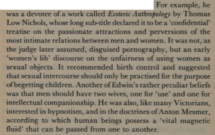 For example, he was a devotee of a work called Esoteric Anthropology by Thomas Low Nichols, whose long sub-title declared it to be a ‘confidential’ treatise on the passionate attractions and perversions of the most intimate relations between men and women. It was not, as the judge later assumed, disguised pornography, but an early ‘women’s lib’ discourse on the unfairness of using women as sexual objects. It recommended birth control and suggested that sexual intercourse should only be practised for the purpose of begetting children. Another of Edwin’s rather peculiar beliefs was that men should have two wives, one for ‘use’ and one for intellectual companionship. He was also, like many Victorians, interested in hypnotism, and in the doctrines of Anton Mesmer, according to which human beings possess a ‘vital magnetic fluid’ that can be passed from one to another.