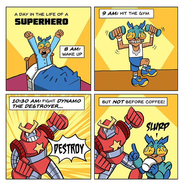 Joonbug, a tiny kid with a green bug helmet with antennae stretches in bed. The title says, “A Day in the Life of a superhero.” Caption says, “ 8 A.M.: Wake up.” Joonbug lifts two barbells looking shaky. The caption says, “9 A.M.: Hit the gym.” A red and silver robot with giant fists poses over a yellow background with radiating lines. Destroy. Caption reads, “10:30 A.M.: Fight Dynamo, the Destroyer.” Dynamo the Destroyer pauses with its arms mid-swing. Joonbug holds up a finger and sips a mug of coffee. SLURP! The caption reads, “But not before coffee.”